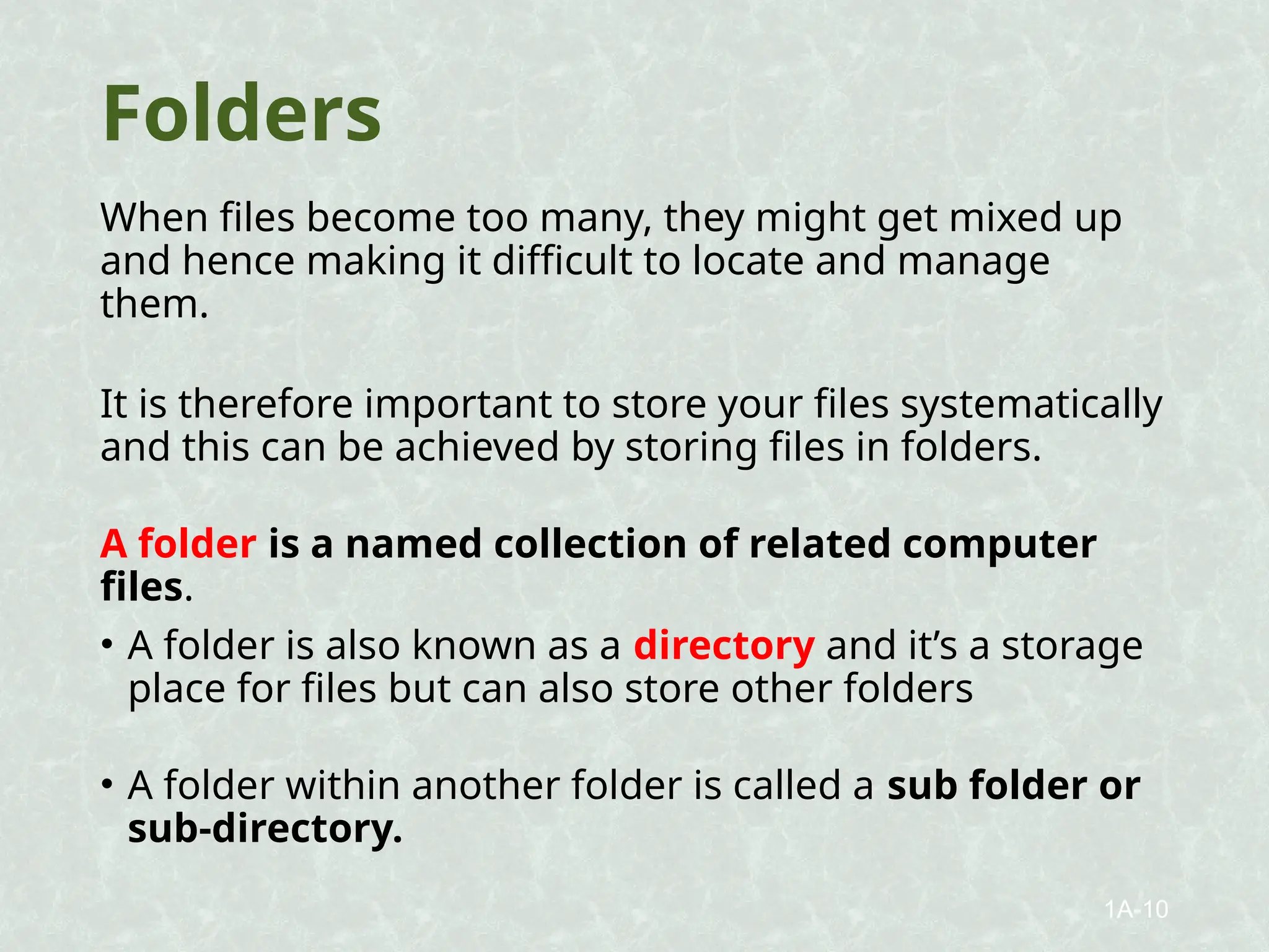 Folders
When files become too many, they might get mixed up
and hence making it difficult to locate and manage
them.
It is therefore important to store your files systematically
and this can be achieved by storing files in folders.
A folder is a named collection of related computer
files.
• A folder is also known as a directory and it’s a storage
place for files but can also store other folders
• A folder within another folder is called a sub folder or
sub-directory.
1A-10
 