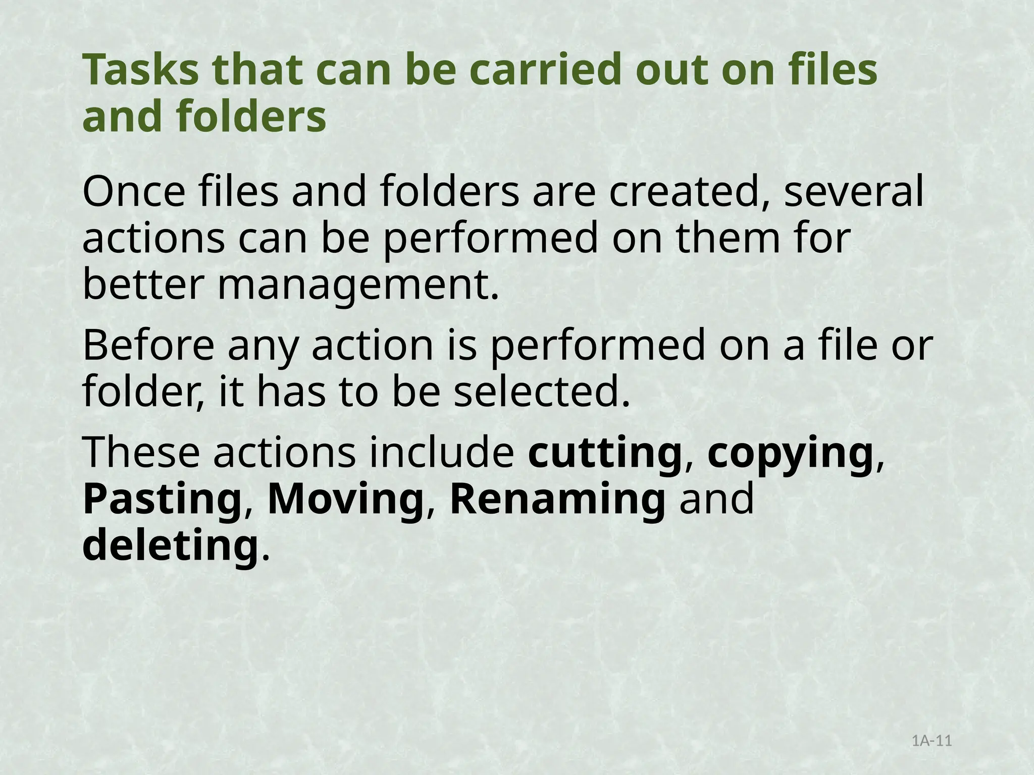 Tasks that can be carried out on files
and folders
Once files and folders are created, several
actions can be performed on them for
better management.
Before any action is performed on a file or
folder, it has to be selected.
These actions include cutting, copying,
Pasting, Moving, Renaming and
deleting.
1A-11
 