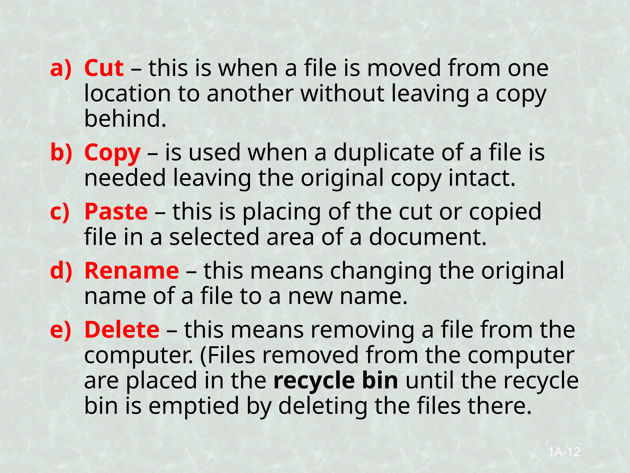 a) Cut – this is when a file is moved from one
location to another without leaving a copy
behind.
b) Copy – is used when a duplicate of a file is
needed leaving the original copy intact.
c) Paste – this is placing of the cut or copied
file in a selected area of a document.
d) Rename – this means changing the original
name of a file to a new name.
e) Delete – this means removing a file from the
computer. (Files removed from the computer
are placed in the recycle bin until the recycle
bin is emptied by deleting the files there.
1A-12
 