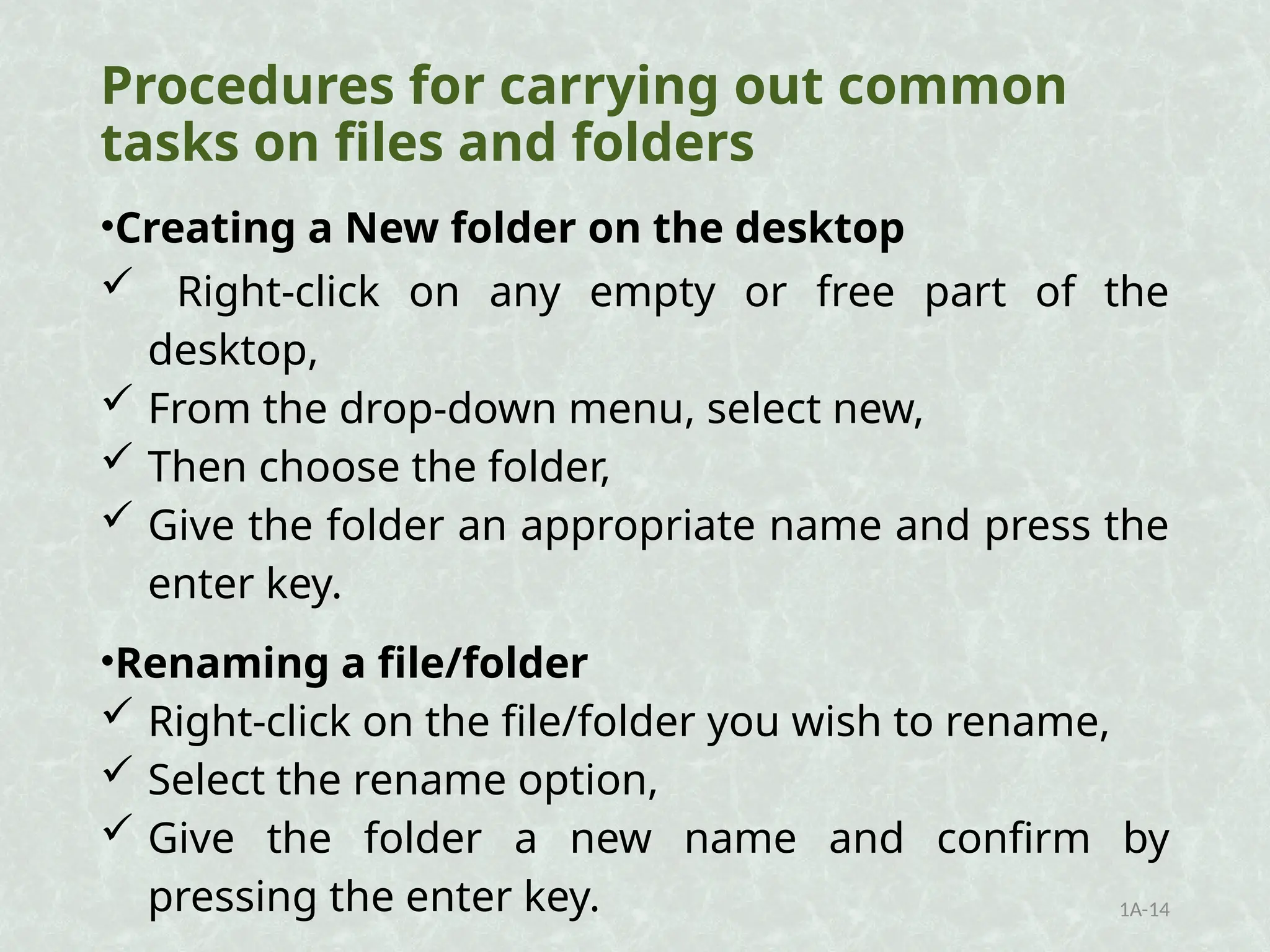 Procedures for carrying out common
tasks on files and folders
•Creating a New folder on the desktop
 Right-click on any empty or free part of the
desktop,
 From the drop-down menu, select new,
 Then choose the folder,
 Give the folder an appropriate name and press the
enter key.
•Renaming a file/folder
 Right-click on the file/folder you wish to rename,
 Select the rename option,
 Give the folder a new name and confirm by
pressing the enter key. 1A-14
 