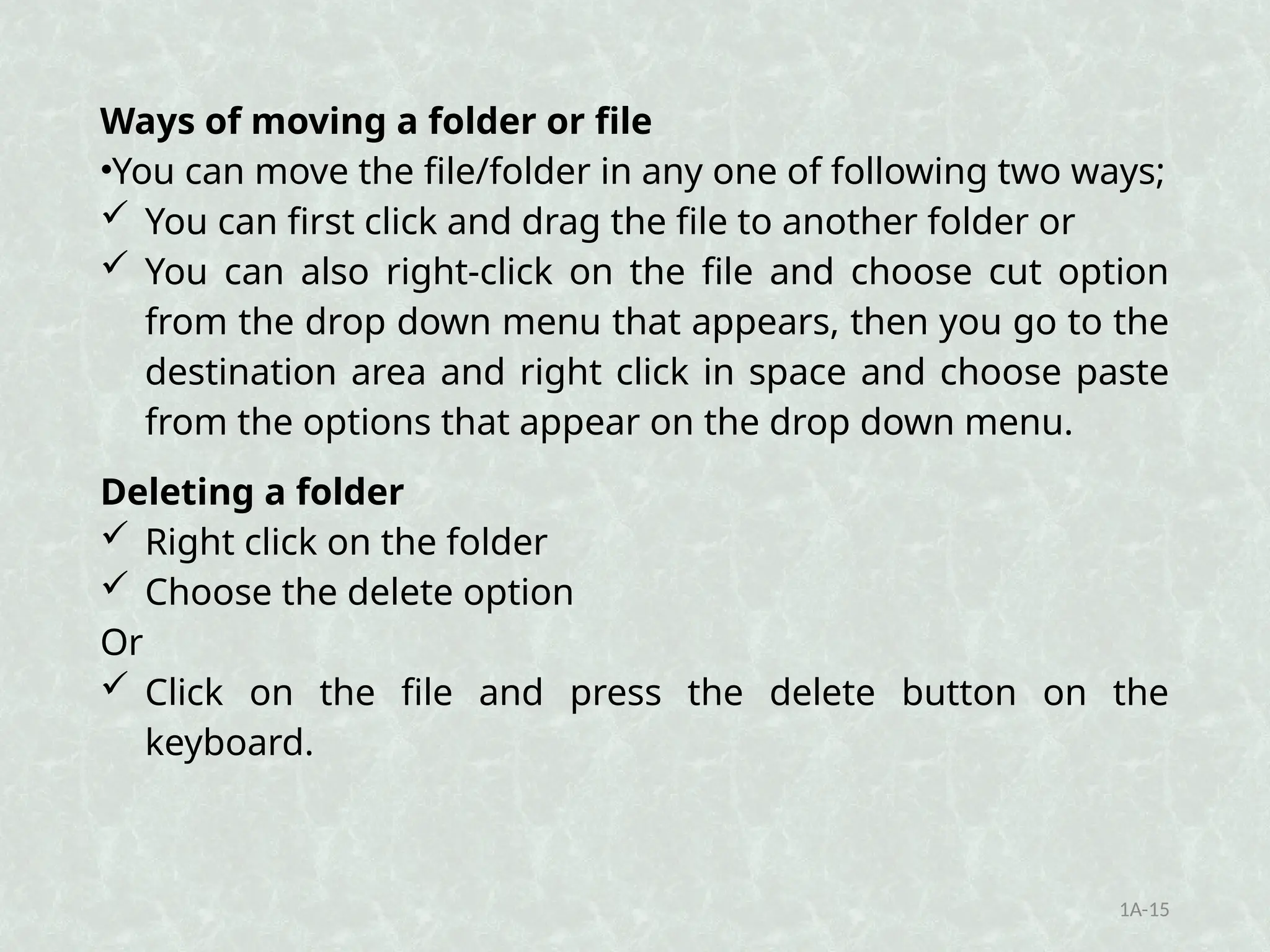Ways of moving a folder or file
•You can move the file/folder in any one of following two ways;
 You can first click and drag the file to another folder or
 You can also right-click on the file and choose cut option
from the drop down menu that appears, then you go to the
destination area and right click in space and choose paste
from the options that appear on the drop down menu.
Deleting a folder
 Right click on the folder
 Choose the delete option
Or
 Click on the file and press the delete button on the
keyboard.
1A-15
 