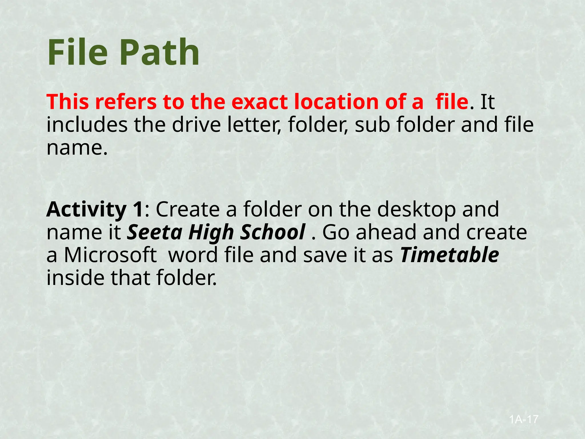 File Path
This refers to the exact location of a file. It
includes the drive letter, folder, sub folder and file
name.
Activity 1: Create a folder on the desktop and
name it Seeta High School . Go ahead and create
a Microsoft word file and save it as Timetable
inside that folder.
1A-17
 