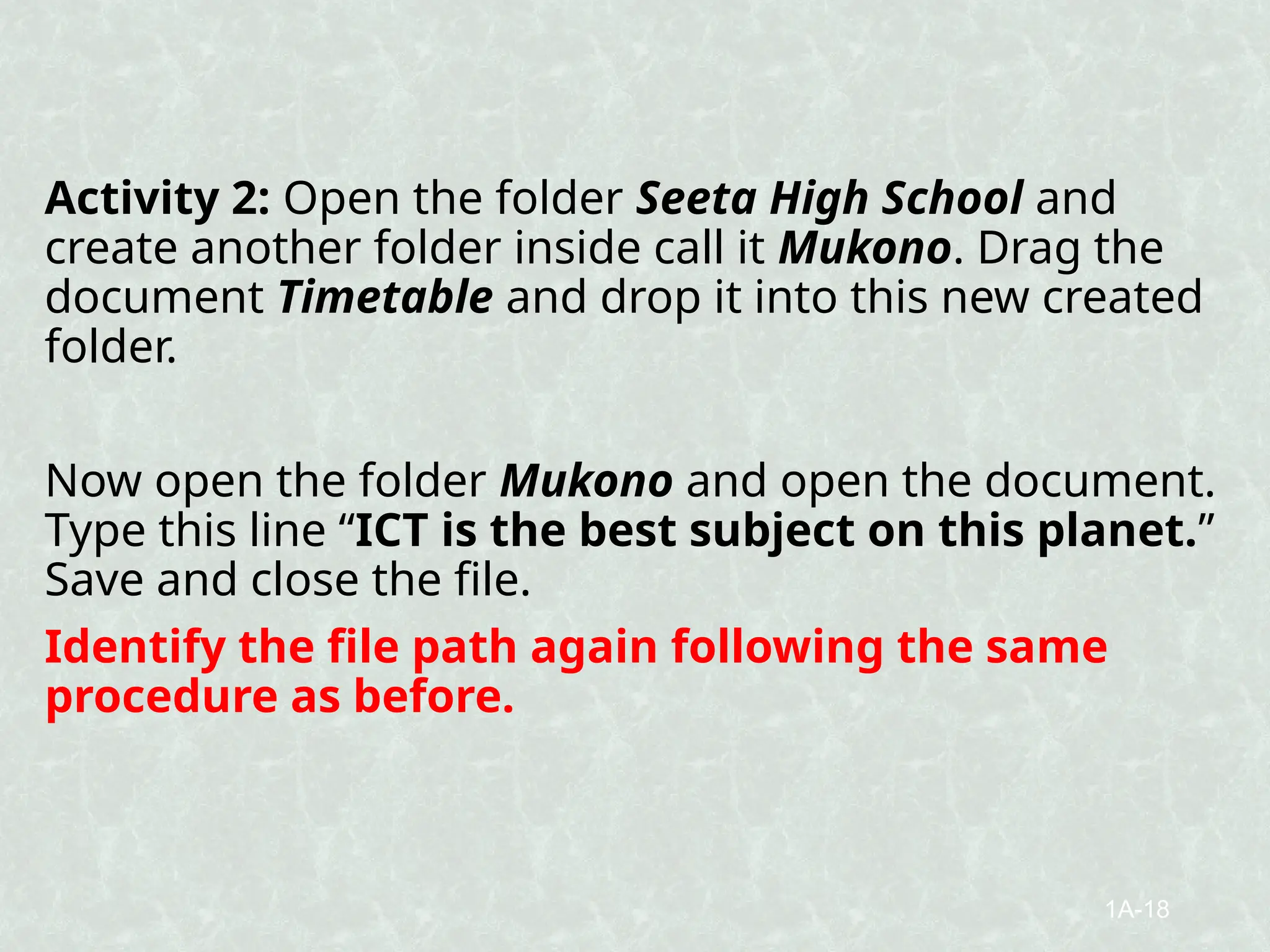 Activity 2: Open the folder Seeta High School and
create another folder inside call it Mukono. Drag the
document Timetable and drop it into this new created
folder.
Now open the folder Mukono and open the document.
Type this line “ICT is the best subject on this planet.”
Save and close the file.
Identify the file path again following the same
procedure as before.
1A-18
 