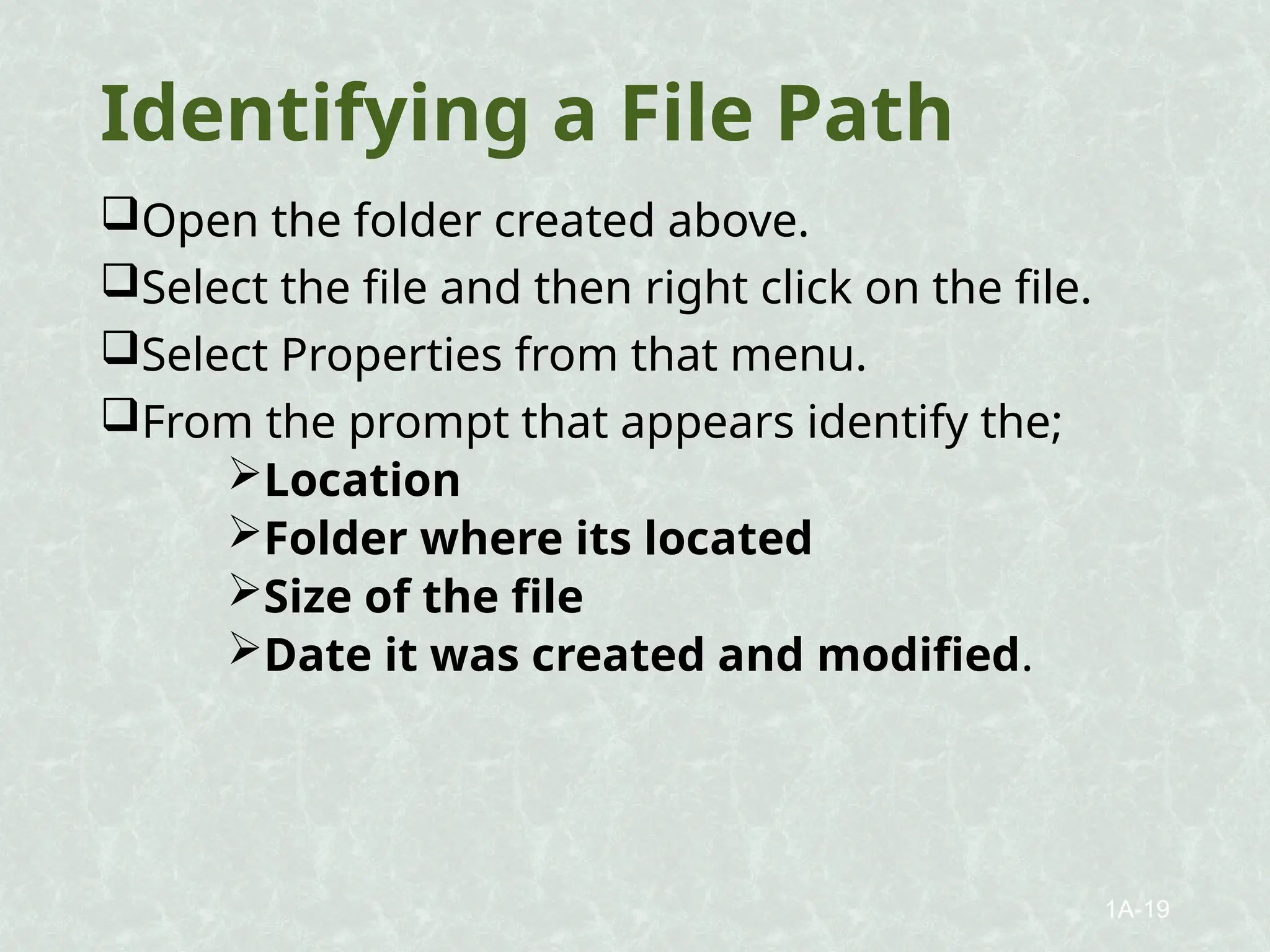 Identifying a File Path
Open the folder created above.
Select the file and then right click on the file.
Select Properties from that menu.
From the prompt that appears identify the;
Location
Folder where its located
Size of the file
Date it was created and modified.
1A-19
 