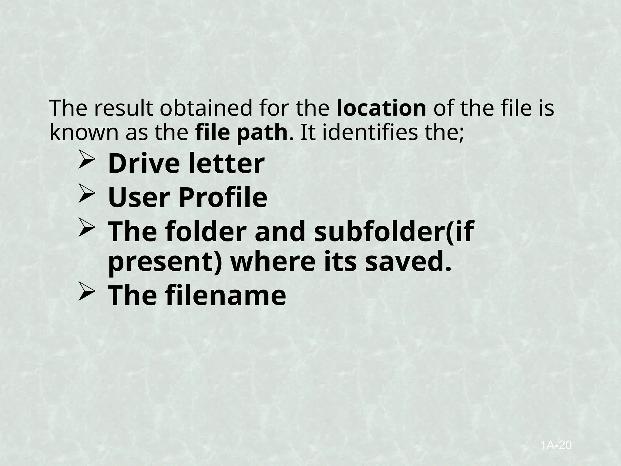 The result obtained for the location of the file is
known as the file path. It identifies the;
 Drive letter
 User Profile
 The folder and subfolder(if
present) where its saved.
 The filename
1A-20
 