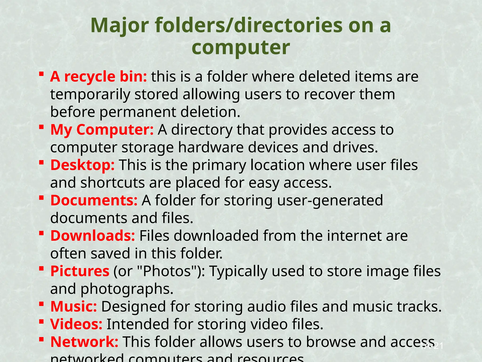 Major folders/directories on a
computer
 A recycle bin: this is a folder where deleted items are
temporarily stored allowing users to recover them
before permanent deletion.
 My Computer: A directory that provides access to
computer storage hardware devices and drives.
 Desktop: This is the primary location where user files
and shortcuts are placed for easy access.
 Documents: A folder for storing user-generated
documents and files.
 Downloads: Files downloaded from the internet are
often saved in this folder.
 Pictures (or "Photos"): Typically used to store image files
and photographs.
 Music: Designed for storing audio files and music tracks.
 Videos: Intended for storing video files.
 Network: This folder allows users to browse and access
1A-21
 