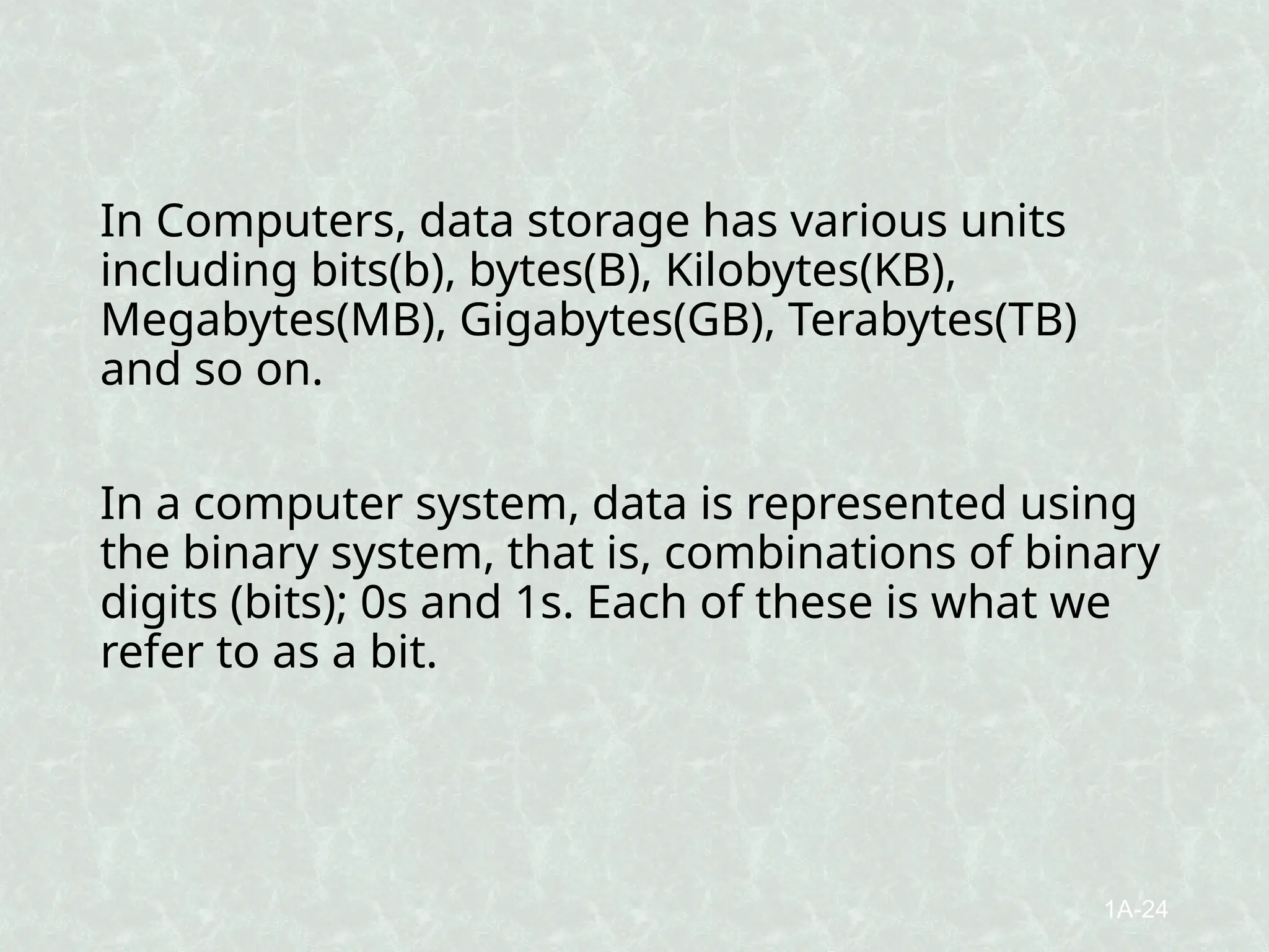 In Computers, data storage has various units
including bits(b), bytes(B), Kilobytes(KB),
Megabytes(MB), Gigabytes(GB), Terabytes(TB)
and so on.
In a computer system, data is represented using
the binary system, that is, combinations of binary
digits (bits); 0s and 1s. Each of these is what we
refer to as a bit.
1A-24
 