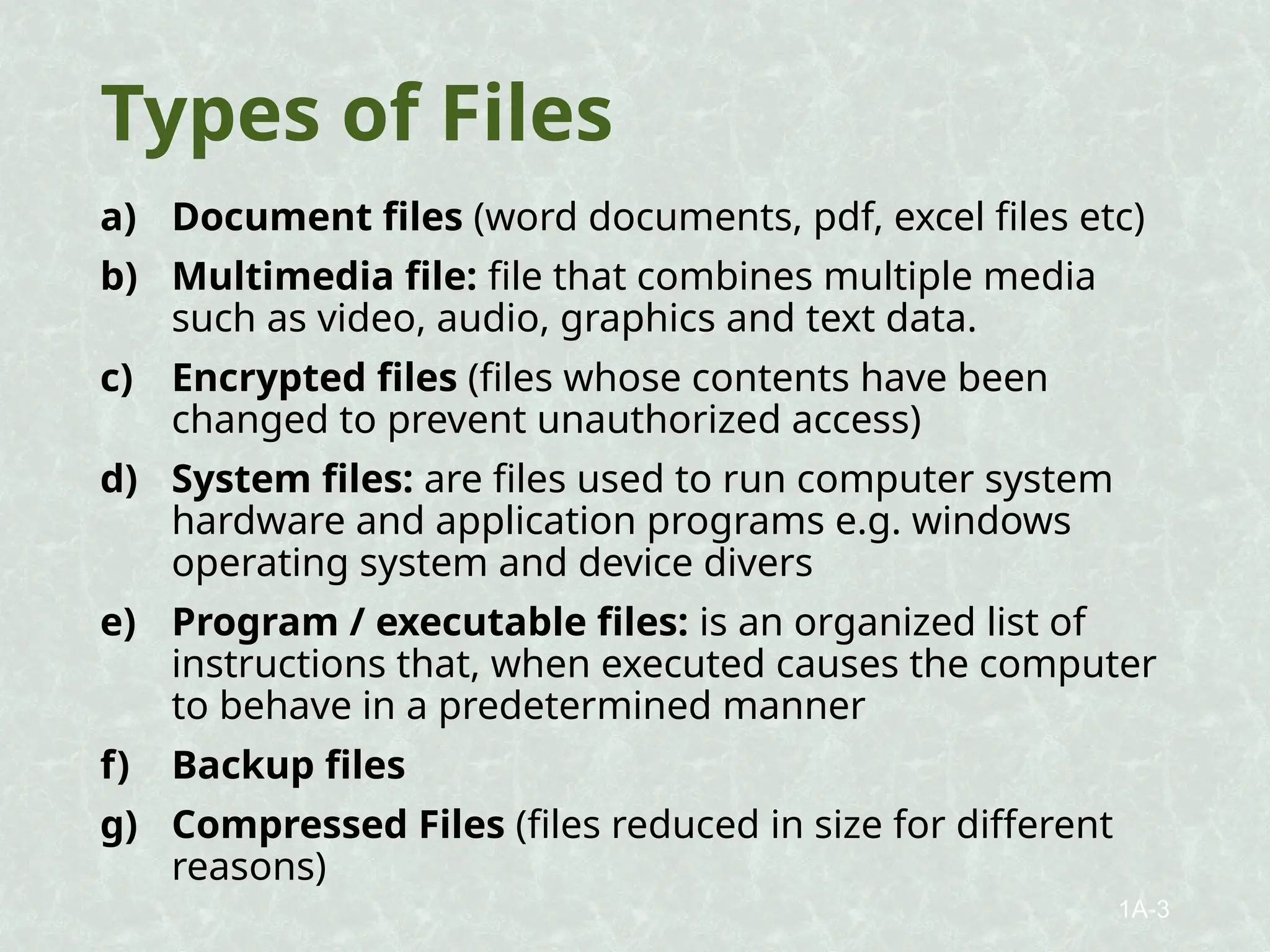 Types of Files
a) Document files (word documents, pdf, excel files etc)
b) Multimedia file: file that combines multiple media
such as video, audio, graphics and text data.
c) Encrypted files (files whose contents have been
changed to prevent unauthorized access)
d) System files: are files used to run computer system
hardware and application programs e.g. windows
operating system and device divers
e) Program / executable files: is an organized list of
instructions that, when executed causes the computer
to behave in a predetermined manner
f) Backup files
g) Compressed Files (files reduced in size for different
reasons)
1A-3
 