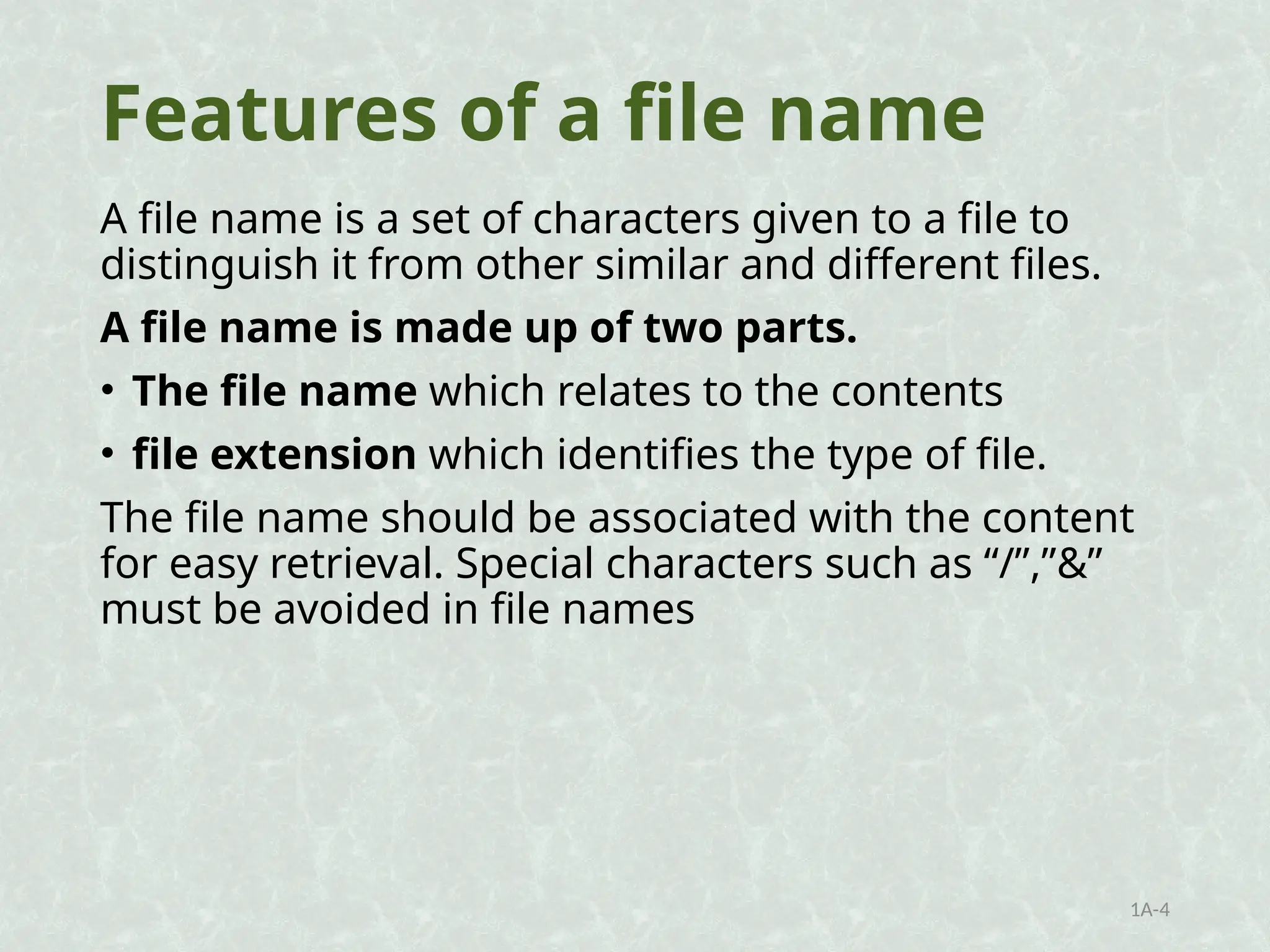 Features of a file name
A file name is a set of characters given to a file to
distinguish it from other similar and different files.
A file name is made up of two parts.
• The file name which relates to the contents
• file extension which identifies the type of file.
The file name should be associated with the content
for easy retrieval. Special characters such as “/”,”&”
must be avoided in file names
1A-4
 
