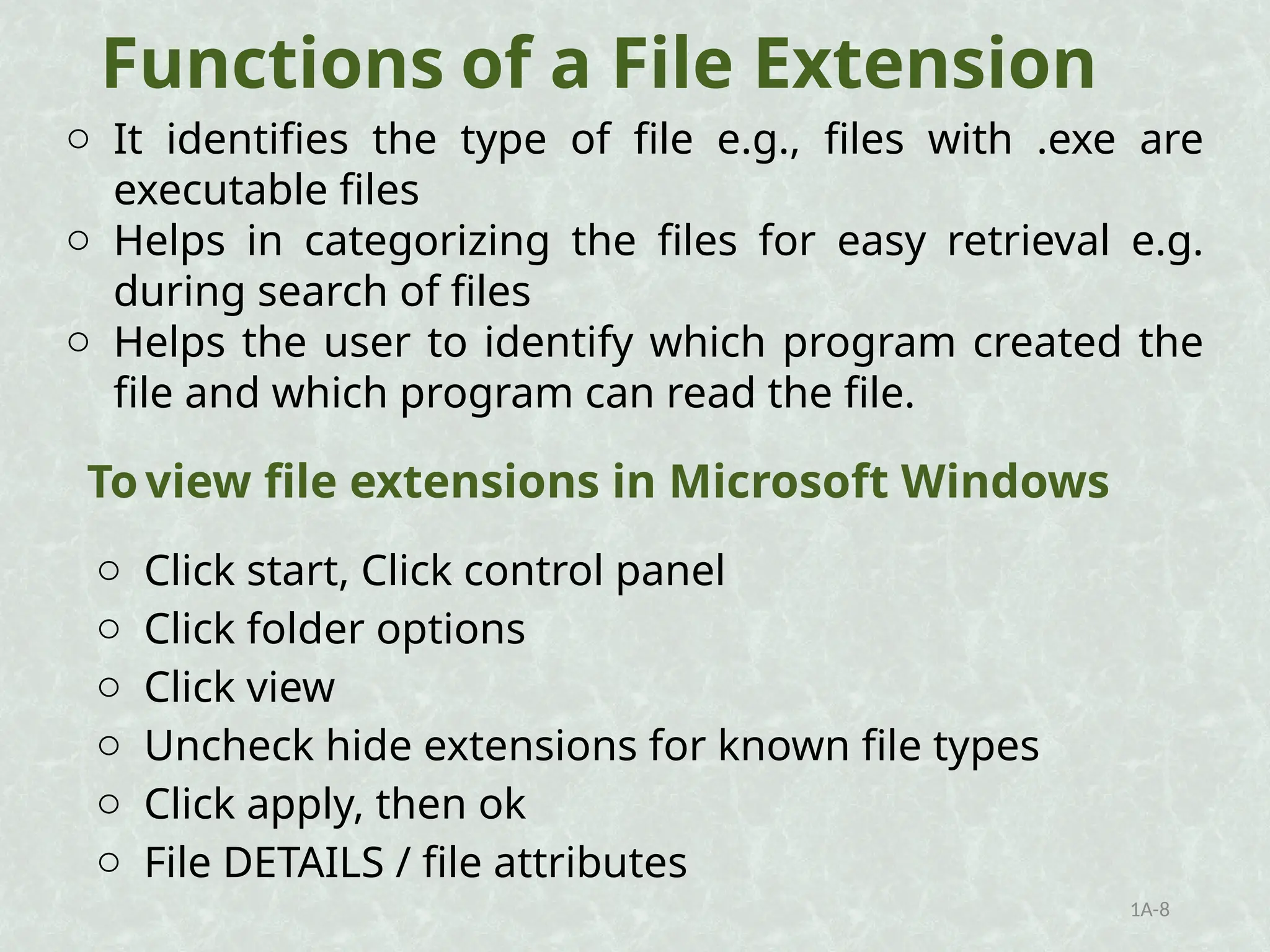 Functions of a File Extension
o It identifies the type of file e.g., files with .exe are
executable files
o Helps in categorizing the files for easy retrieval e.g.
during search of files
o Helps the user to identify which program created the
file and which program can read the file.
1A-8
o Click start, Click control panel
o Click folder options
o Click view
o Uncheck hide extensions for known file types
o Click apply, then ok
o File DETAILS / file attributes
To view file extensions in Microsoft Windows
 