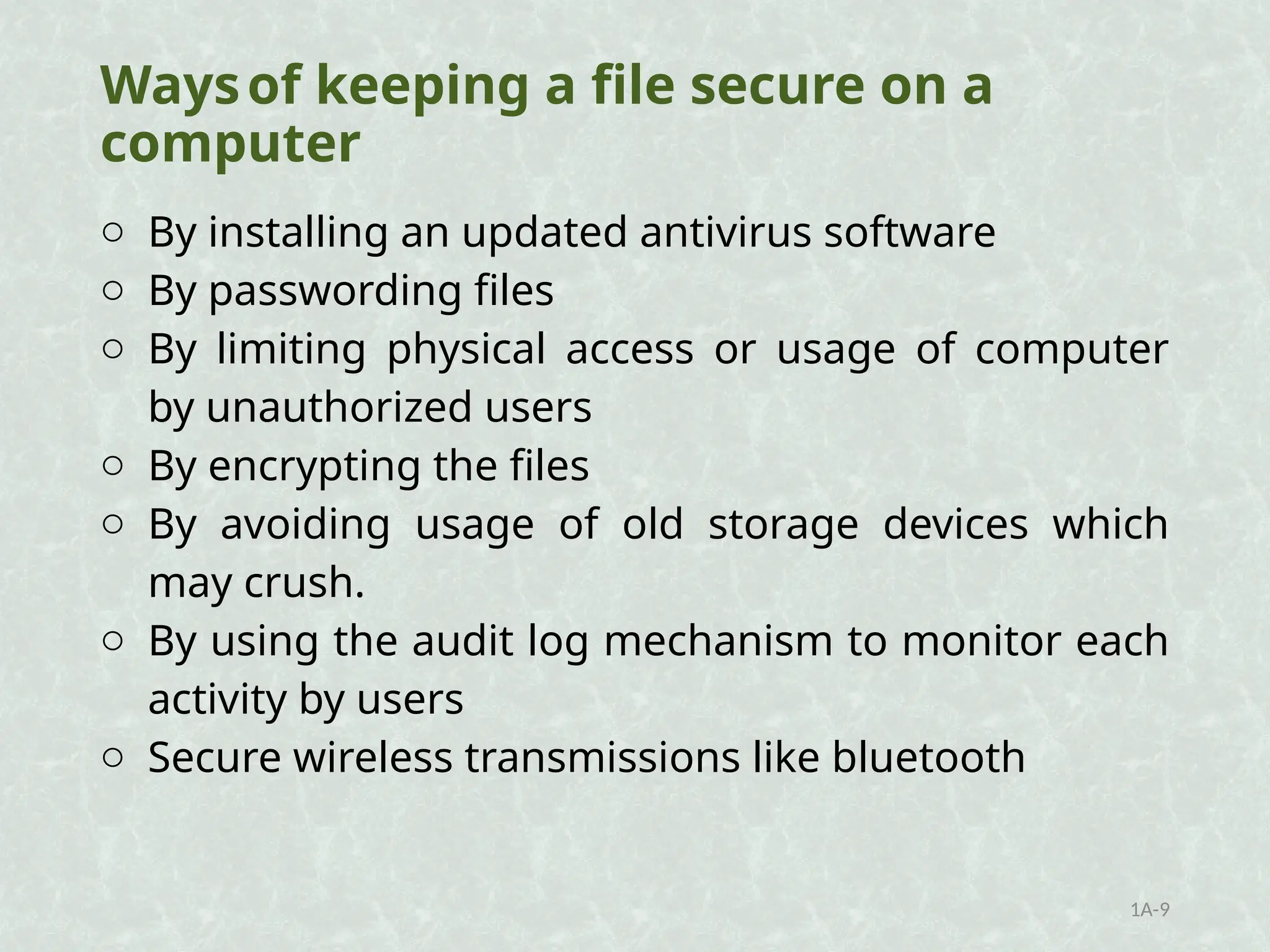 Waysof keeping a file secure on a
computer
o By installing an updated antivirus software
o By passwording files
o By limiting physical access or usage of computer
by unauthorized users
o By encrypting the files
o By avoiding usage of old storage devices which
may crush.
o By using the audit log mechanism to monitor each
activity by users
o Secure wireless transmissions like bluetooth
1A-9
 