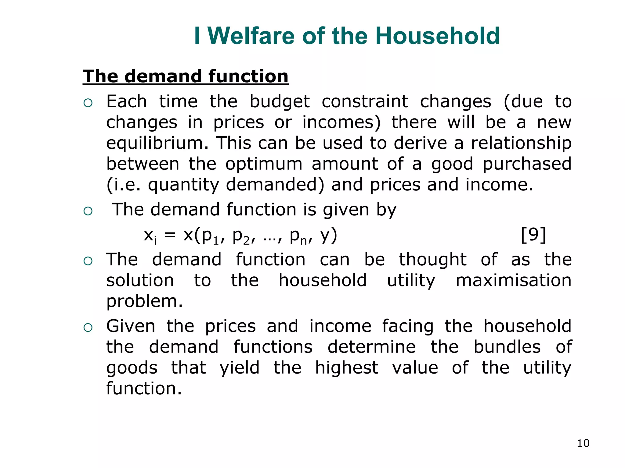 10
I Welfare of the Household
The demand function
 Each time the budget constraint changes (due to
changes in prices or incomes) there will be a new
equilibrium. This can be used to derive a relationship
between the optimum amount of a good purchased
(i.e. quantity demanded) and prices and income.
 The demand function is given by
xi = x(p1, p2, …, pn, y) [9]
 The demand function can be thought of as the
solution to the household utility maximisation
problem.
 Given the prices and income facing the household
the demand functions determine the bundles of
goods that yield the highest value of the utility
function.
 