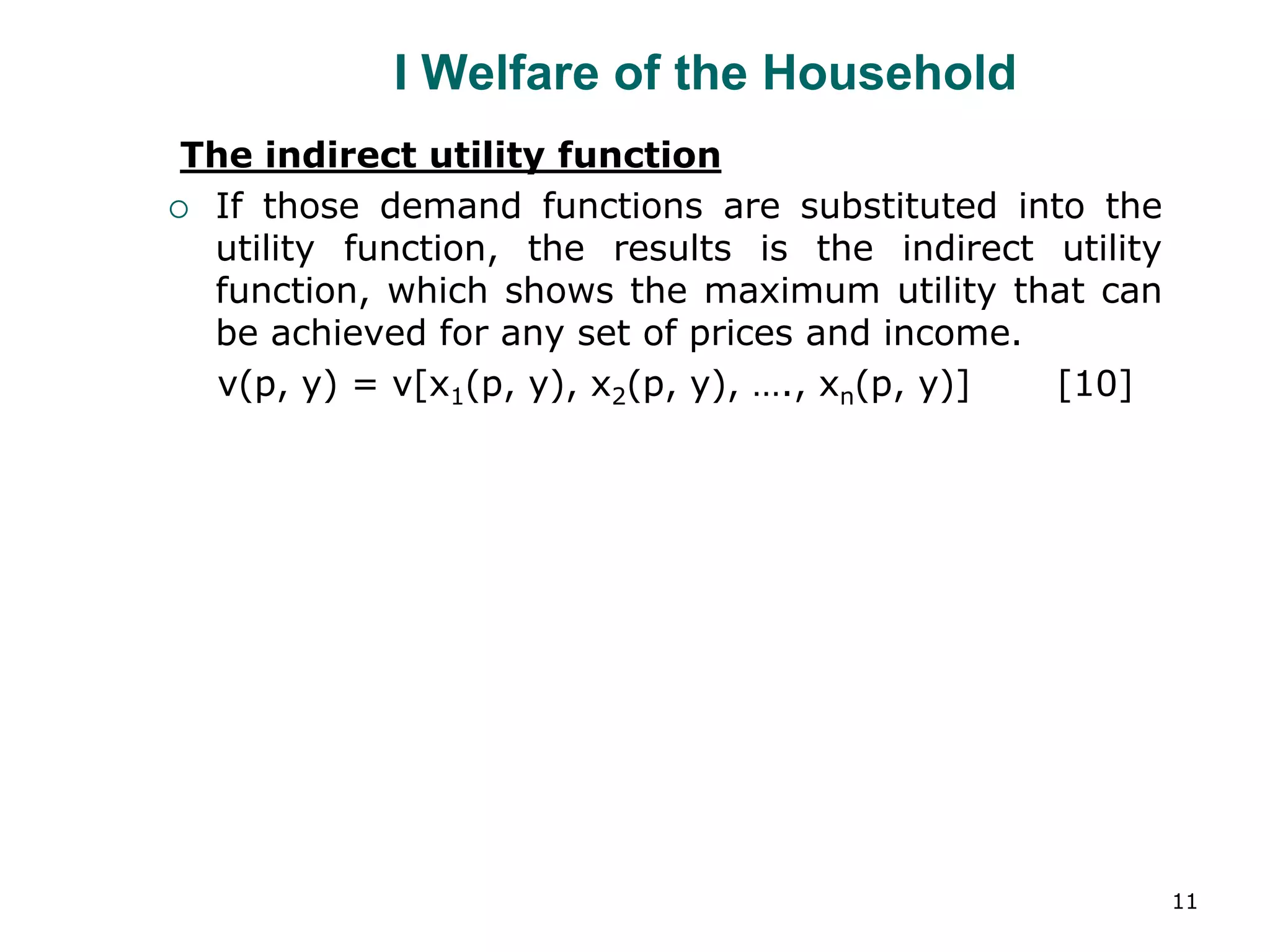 11
I Welfare of the Household
The indirect utility function
 If those demand functions are substituted into the
utility function, the results is the indirect utility
function, which shows the maximum utility that can
be achieved for any set of prices and income.
v(p, y) = v[x1(p, y), x2(p, y), …., xn(p, y)] [10]
 