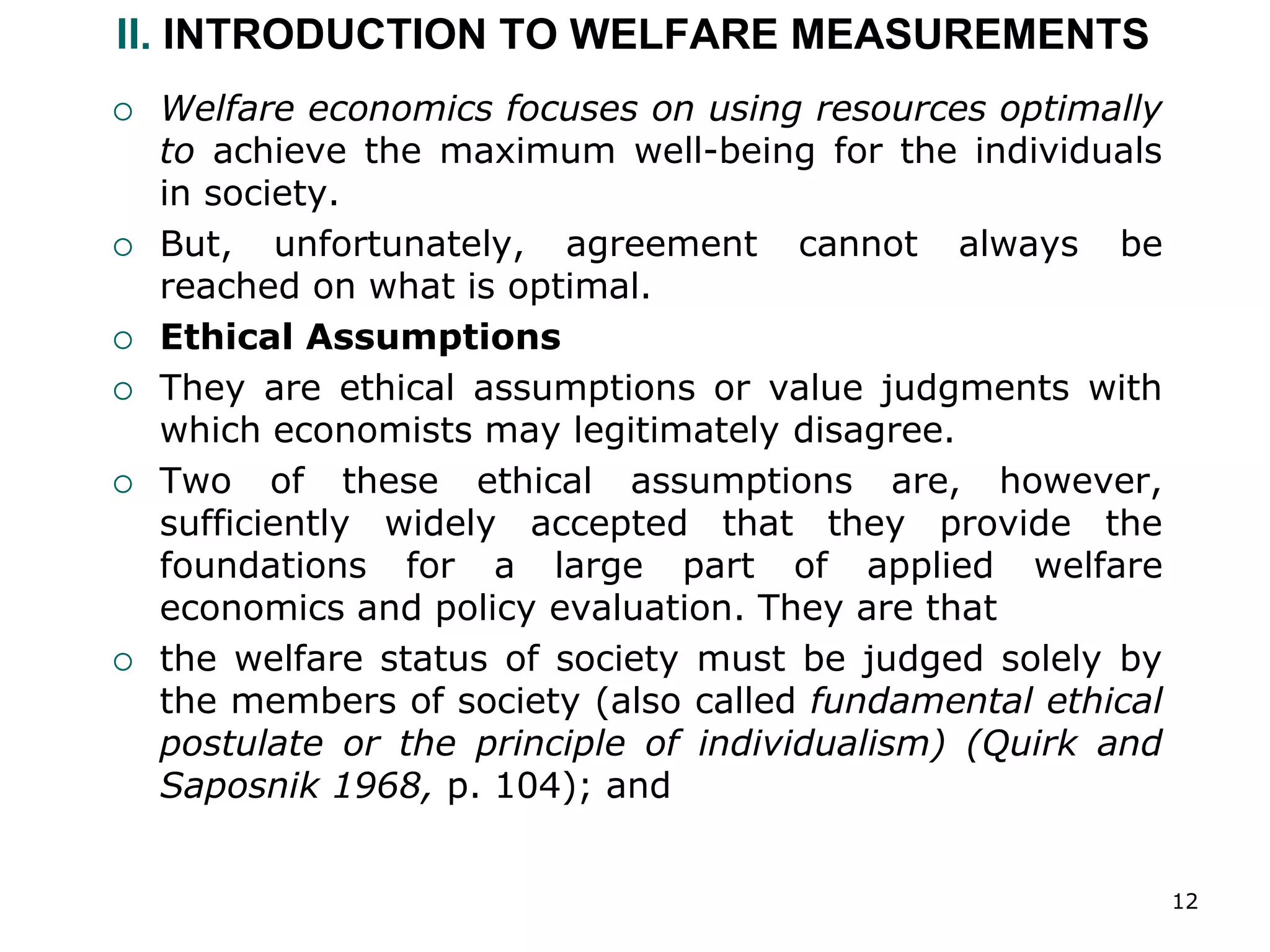 12
II. INTRODUCTION TO WELFARE MEASUREMENTS
 Welfare economics focuses on using resources optimally
to achieve the maximum well-being for the individuals
in society.
 But, unfortunately, agreement cannot always be
reached on what is optimal.
 Ethical Assumptions
 They are ethical assumptions or value judgments with
which economists may legitimately disagree.
 Two of these ethical assumptions are, however,
sufficiently widely accepted that they provide the
foundations for a large part of applied welfare
economics and policy evaluation. They are that
 the welfare status of society must be judged solely by
the members of society (also called fundamental ethical
postulate or the principle of individualism) (Quirk and
Saposnik 1968, p. 104); and
 
