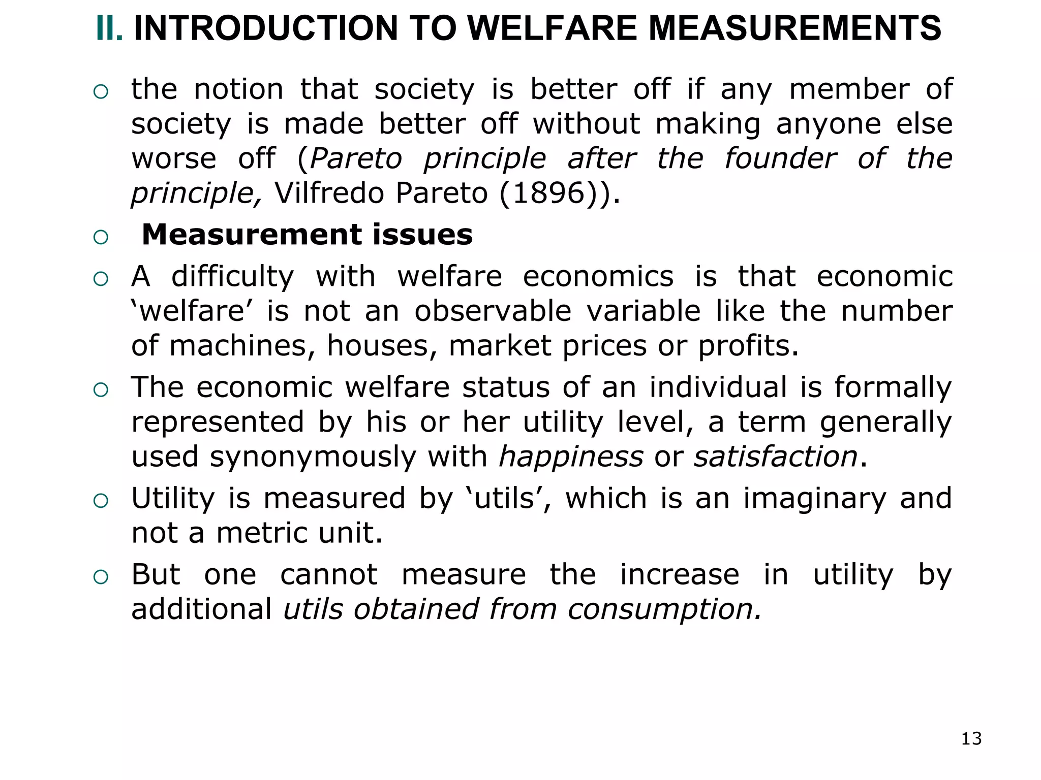 13
II. INTRODUCTION TO WELFARE MEASUREMENTS
 the notion that society is better off if any member of
society is made better off without making anyone else
worse off (Pareto principle after the founder of the
principle, Vilfredo Pareto (1896)).
 Measurement issues
 A difficulty with welfare economics is that economic
‘welfare’ is not an observable variable like the number
of machines, houses, market prices or profits.
 The economic welfare status of an individual is formally
represented by his or her utility level, a term generally
used synonymously with happiness or satisfaction.
 Utility is measured by ‘utils’, which is an imaginary and
not a metric unit.
 But one cannot measure the increase in utility by
additional utils obtained from consumption.
 