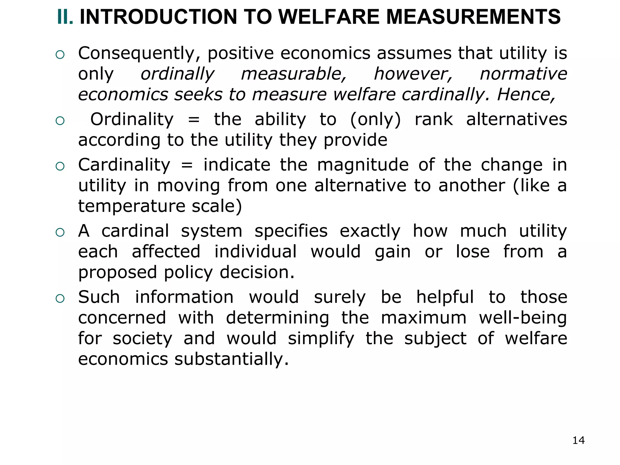 14
II. INTRODUCTION TO WELFARE MEASUREMENTS
 Consequently, positive economics assumes that utility is
only ordinally measurable, however, normative
economics seeks to measure welfare cardinally. Hence,
 Ordinality = the ability to (only) rank alternatives
according to the utility they provide
 Cardinality = indicate the magnitude of the change in
utility in moving from one alternative to another (like a
temperature scale)
 A cardinal system specifies exactly how much utility
each affected individual would gain or lose from a
proposed policy decision.
 Such information would surely be helpful to those
concerned with determining the maximum well-being
for society and would simplify the subject of welfare
economics substantially.
 