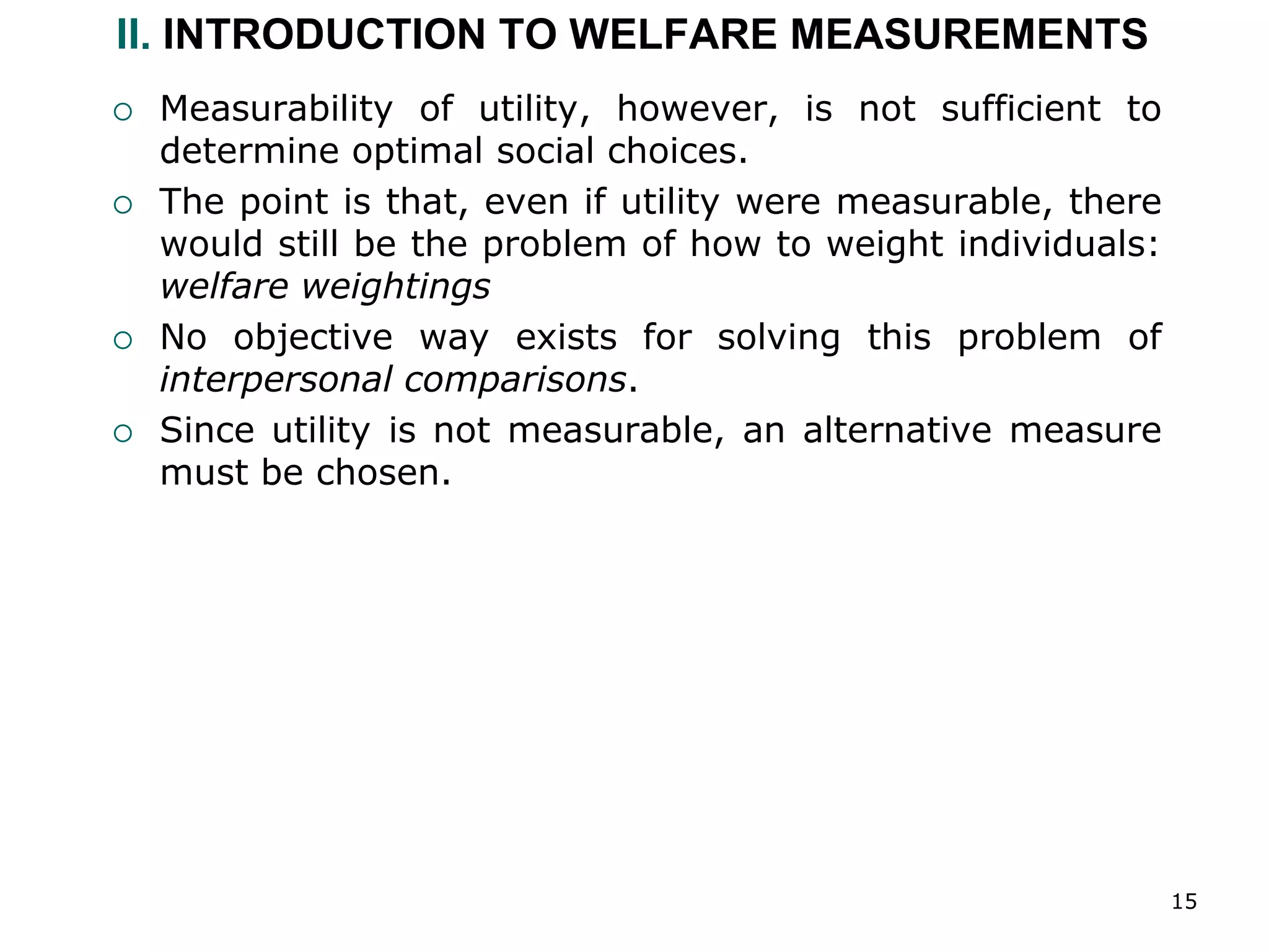 15
II. INTRODUCTION TO WELFARE MEASUREMENTS
 Measurability of utility, however, is not sufficient to
determine optimal social choices.
 The point is that, even if utility were measurable, there
would still be the problem of how to weight individuals:
welfare weightings
 No objective way exists for solving this problem of
interpersonal comparisons.
 Since utility is not measurable, an alternative measure
must be chosen.
 