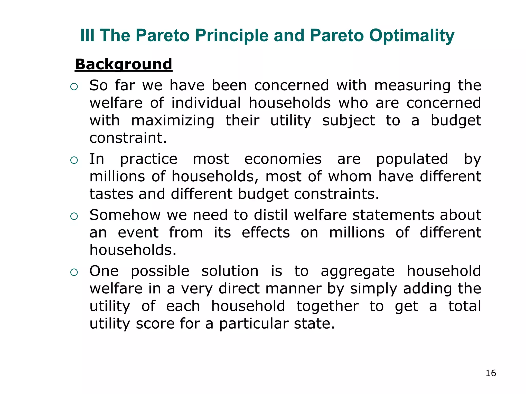 16
III The Pareto Principle and Pareto Optimality
Background
 So far we have been concerned with measuring the
welfare of individual households who are concerned
with maximizing their utility subject to a budget
constraint.
 In practice most economies are populated by
millions of households, most of whom have different
tastes and different budget constraints.
 Somehow we need to distil welfare statements about
an event from its effects on millions of different
households.
 One possible solution is to aggregate household
welfare in a very direct manner by simply adding the
utility of each household together to get a total
utility score for a particular state.
 