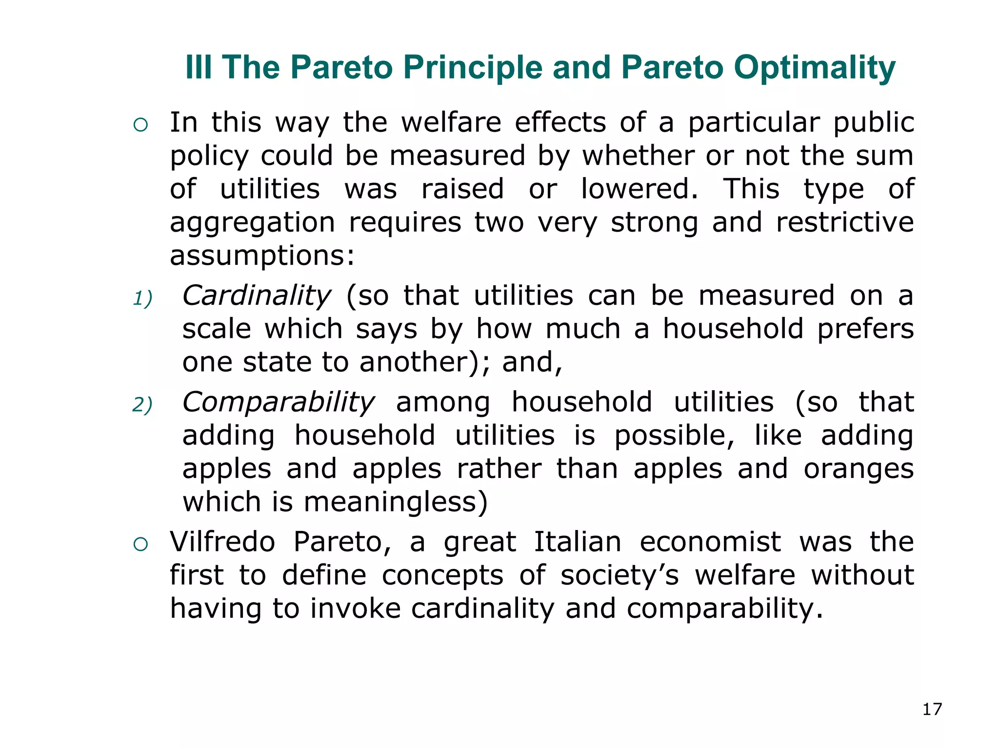 17
III The Pareto Principle and Pareto Optimality
 In this way the welfare effects of a particular public
policy could be measured by whether or not the sum
of utilities was raised or lowered. This type of
aggregation requires two very strong and restrictive
assumptions:
1) Cardinality (so that utilities can be measured on a
scale which says by how much a household prefers
one state to another); and,
2) Comparability among household utilities (so that
adding household utilities is possible, like adding
apples and apples rather than apples and oranges
which is meaningless)
 Vilfredo Pareto, a great Italian economist was the
first to define concepts of society’s welfare without
having to invoke cardinality and comparability.
 