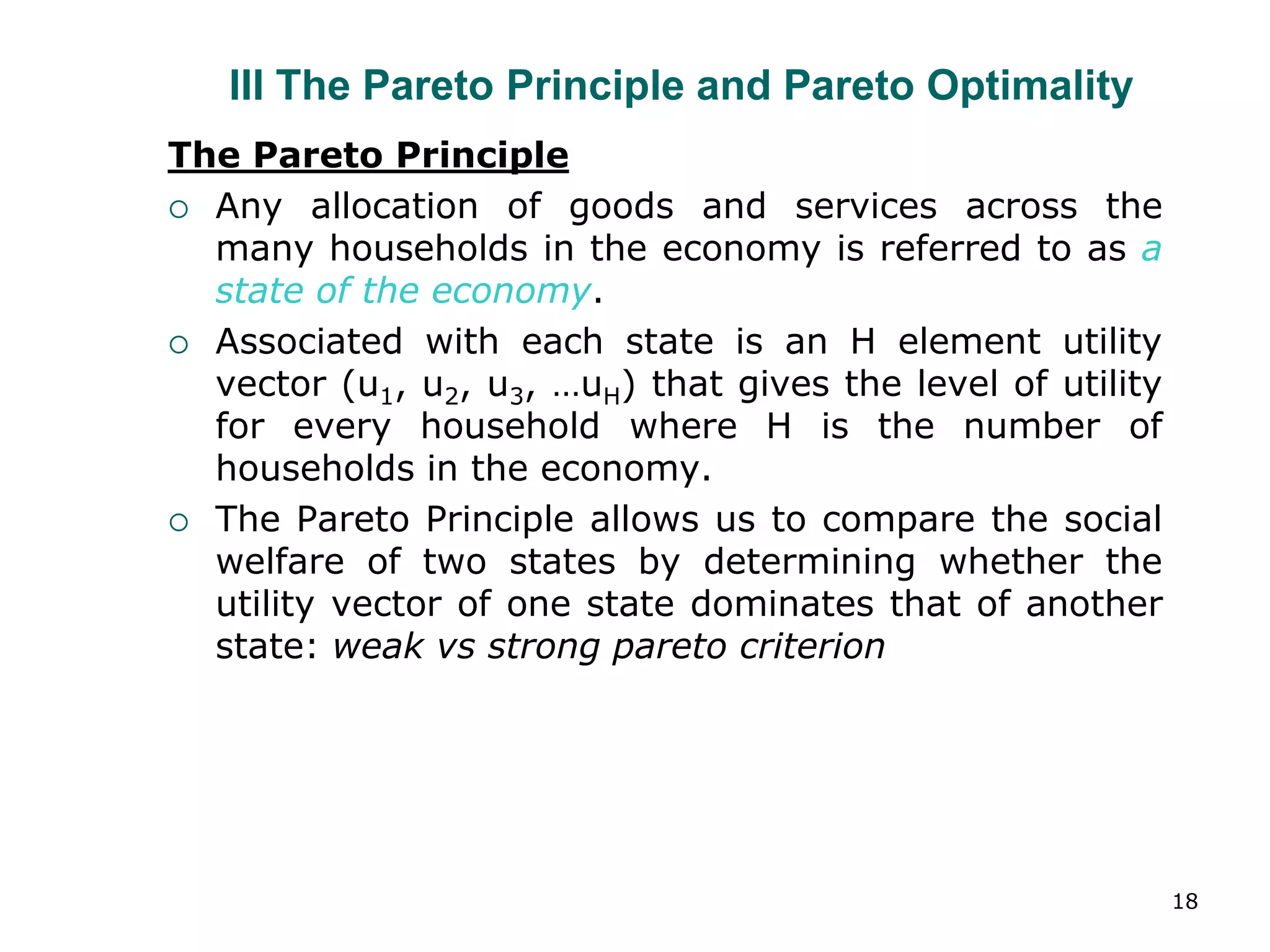 18
III The Pareto Principle and Pareto Optimality
The Pareto Principle
 Any allocation of goods and services across the
many households in the economy is referred to as a
state of the economy.
 Associated with each state is an H element utility
vector (u1, u2, u3, …uH) that gives the level of utility
for every household where H is the number of
households in the economy.
 The Pareto Principle allows us to compare the social
welfare of two states by determining whether the
utility vector of one state dominates that of another
state: weak vs strong pareto criterion
 