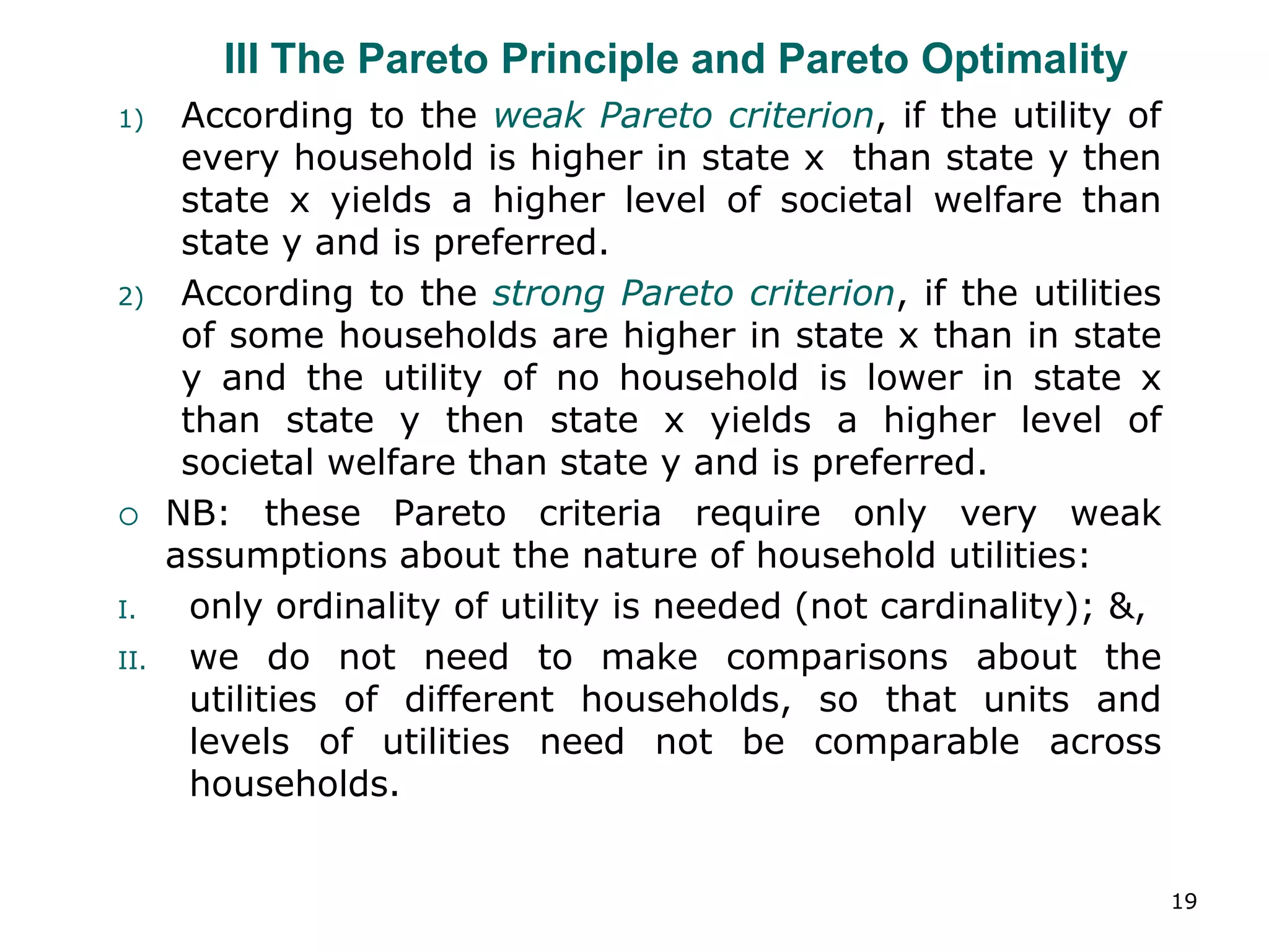 19
III The Pareto Principle and Pareto Optimality
1) According to the weak Pareto criterion, if the utility of
every household is higher in state x than state y then
state x yields a higher level of societal welfare than
state y and is preferred.
2) According to the strong Pareto criterion, if the utilities
of some households are higher in state x than in state
y and the utility of no household is lower in state x
than state y then state x yields a higher level of
societal welfare than state y and is preferred.
 NB: these Pareto criteria require only very weak
assumptions about the nature of household utilities:
I. only ordinality of utility is needed (not cardinality); &,
II. we do not need to make comparisons about the
utilities of different households, so that units and
levels of utilities need not be comparable across
households.
 