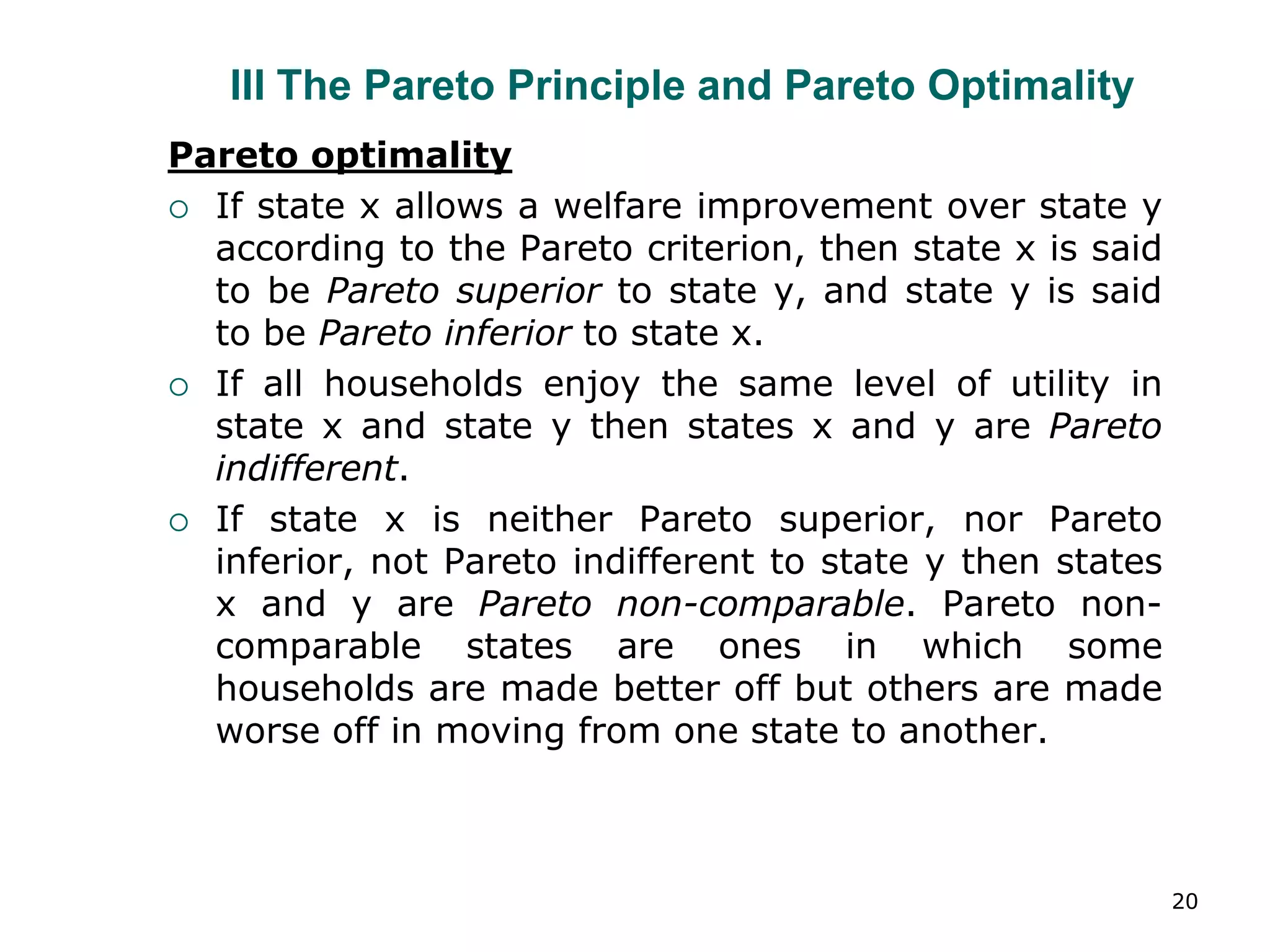 20
III The Pareto Principle and Pareto Optimality
Pareto optimality
 If state x allows a welfare improvement over state y
according to the Pareto criterion, then state x is said
to be Pareto superior to state y, and state y is said
to be Pareto inferior to state x.
 If all households enjoy the same level of utility in
state x and state y then states x and y are Pareto
indifferent.
 If state x is neither Pareto superior, nor Pareto
inferior, not Pareto indifferent to state y then states
x and y are Pareto non-comparable. Pareto non-
comparable states are ones in which some
households are made better off but others are made
worse off in moving from one state to another.
 