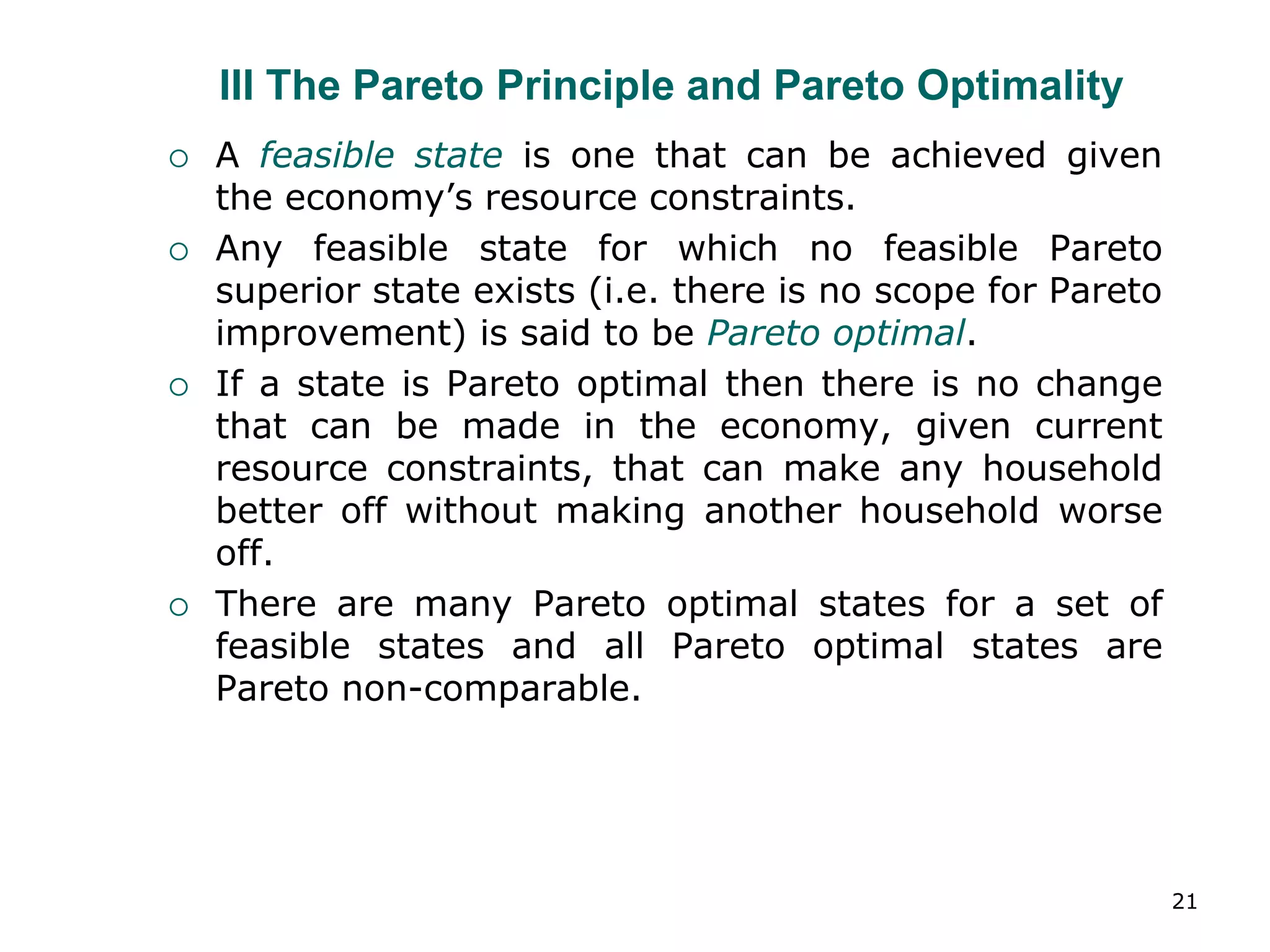 21
III The Pareto Principle and Pareto Optimality
 A feasible state is one that can be achieved given
the economy’s resource constraints.
 Any feasible state for which no feasible Pareto
superior state exists (i.e. there is no scope for Pareto
improvement) is said to be Pareto optimal.
 If a state is Pareto optimal then there is no change
that can be made in the economy, given current
resource constraints, that can make any household
better off without making another household worse
off.
 There are many Pareto optimal states for a set of
feasible states and all Pareto optimal states are
Pareto non-comparable.
 