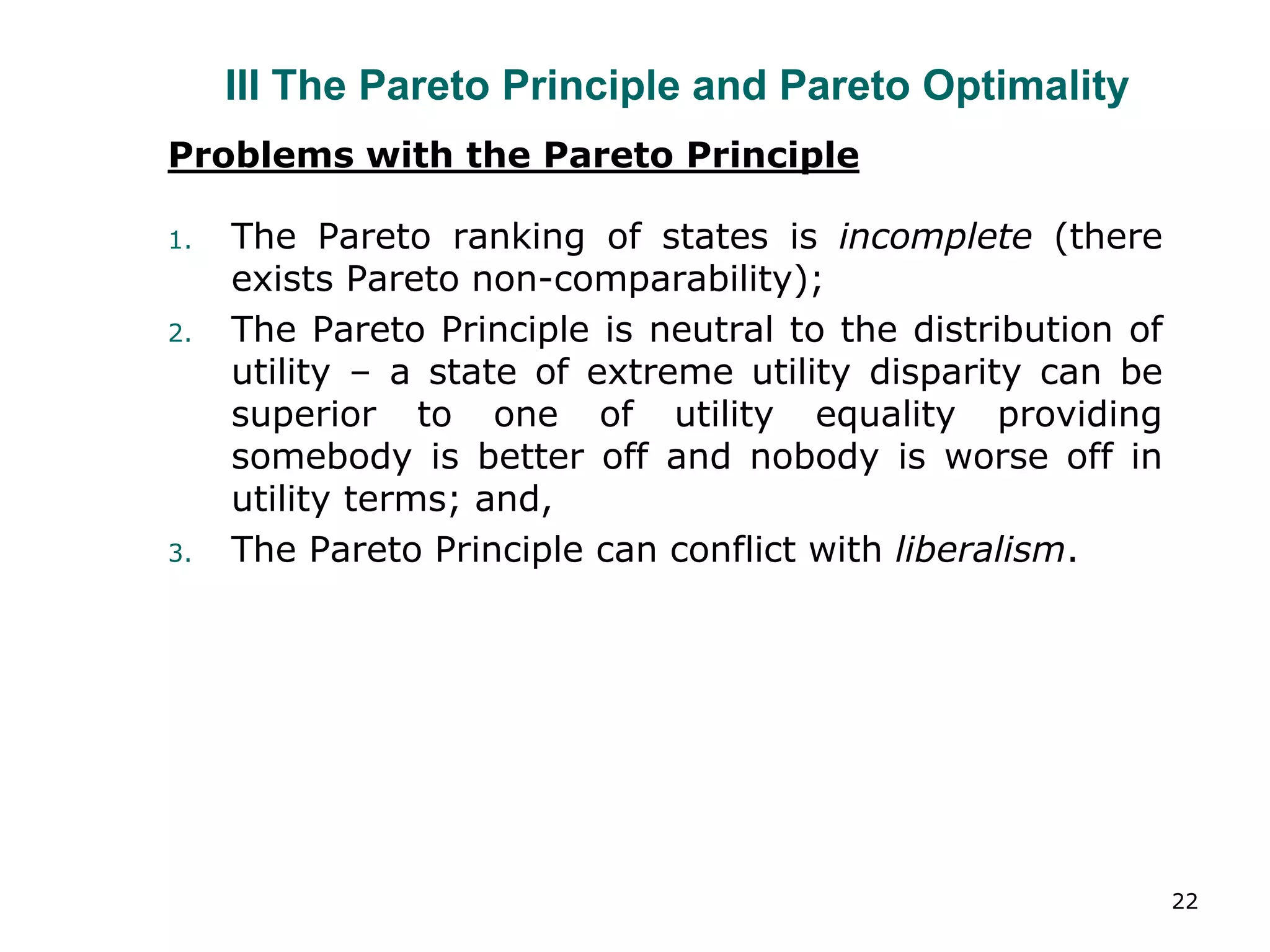 22
III The Pareto Principle and Pareto Optimality
Problems with the Pareto Principle
1. The Pareto ranking of states is incomplete (there
exists Pareto non-comparability);
2. The Pareto Principle is neutral to the distribution of
utility – a state of extreme utility disparity can be
superior to one of utility equality providing
somebody is better off and nobody is worse off in
utility terms; and,
3. The Pareto Principle can conflict with liberalism.
 