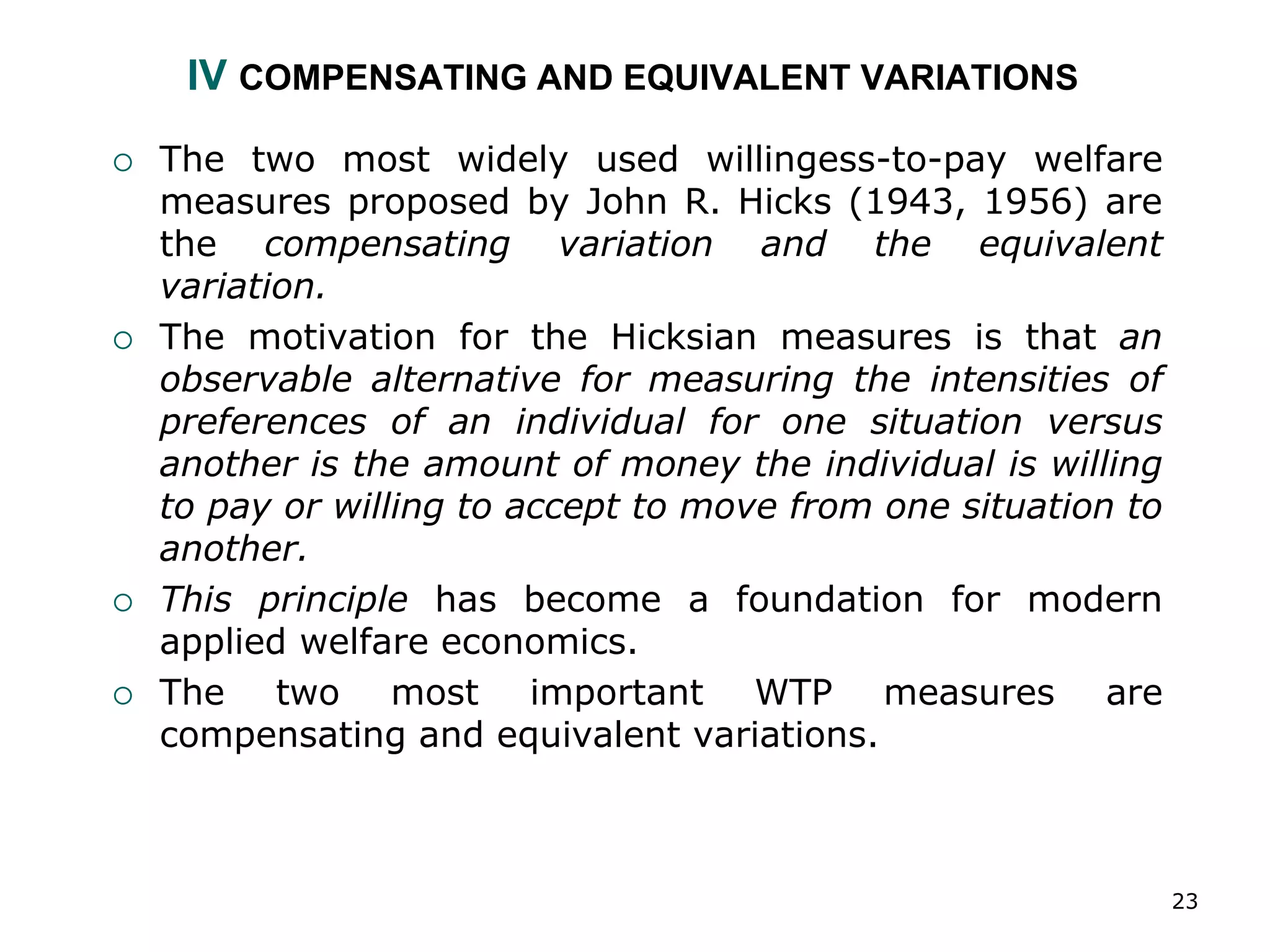 23
IV COMPENSATING AND EQUIVALENT VARIATIONS
 The two most widely used willingess-to-pay welfare
measures proposed by John R. Hicks (1943, 1956) are
the compensating variation and the equivalent
variation.
 The motivation for the Hicksian measures is that an
observable alternative for measuring the intensities of
preferences of an individual for one situation versus
another is the amount of money the individual is willing
to pay or willing to accept to move from one situation to
another.
 This principle has become a foundation for modern
applied welfare economics.
 The two most important WTP measures are
compensating and equivalent variations.
 