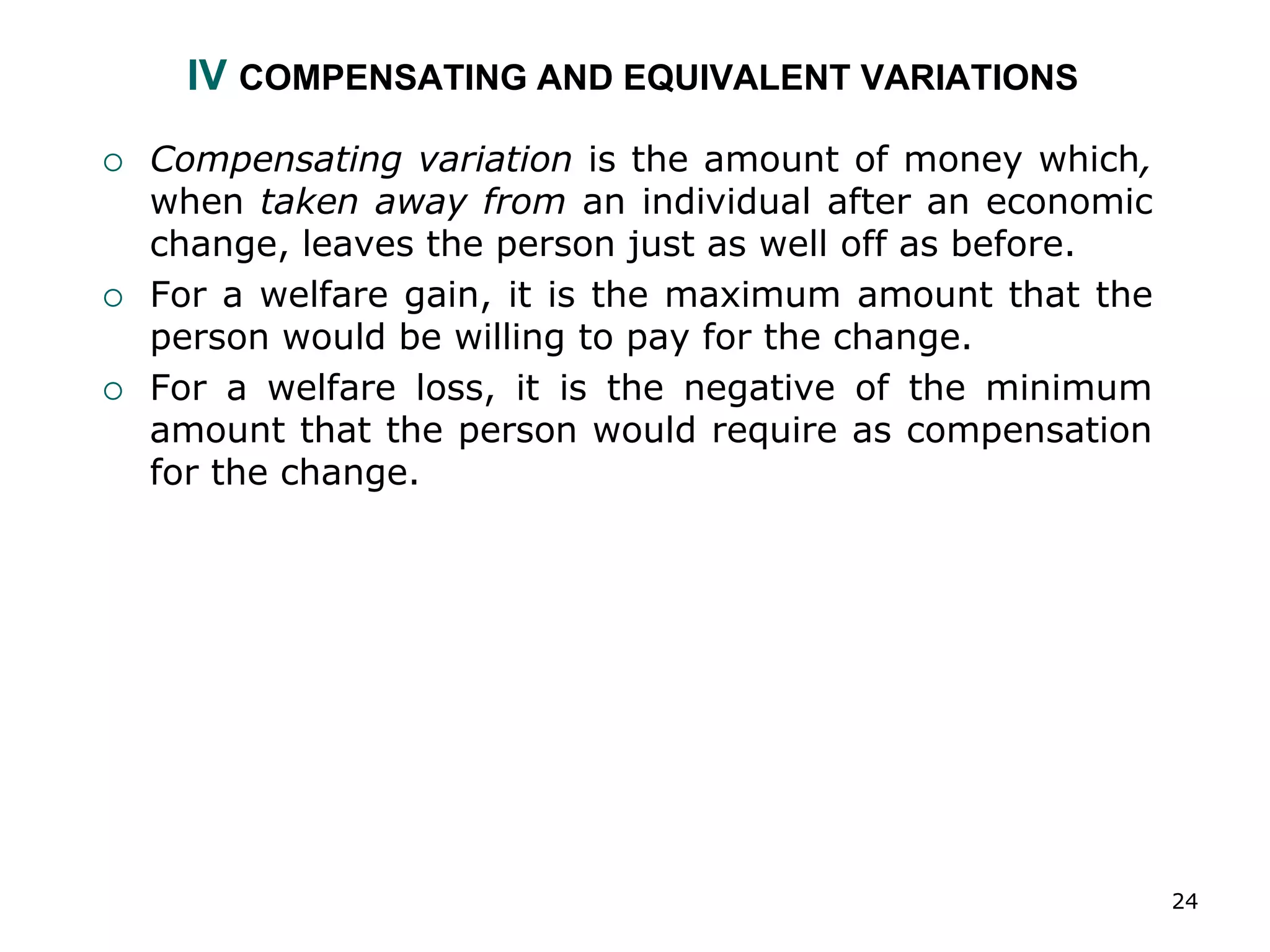 24
IV COMPENSATING AND EQUIVALENT VARIATIONS
 Compensating variation is the amount of money which,
when taken away from an individual after an economic
change, leaves the person just as well off as before.
 For a welfare gain, it is the maximum amount that the
person would be willing to pay for the change.
 For a welfare loss, it is the negative of the minimum
amount that the person would require as compensation
for the change.
 