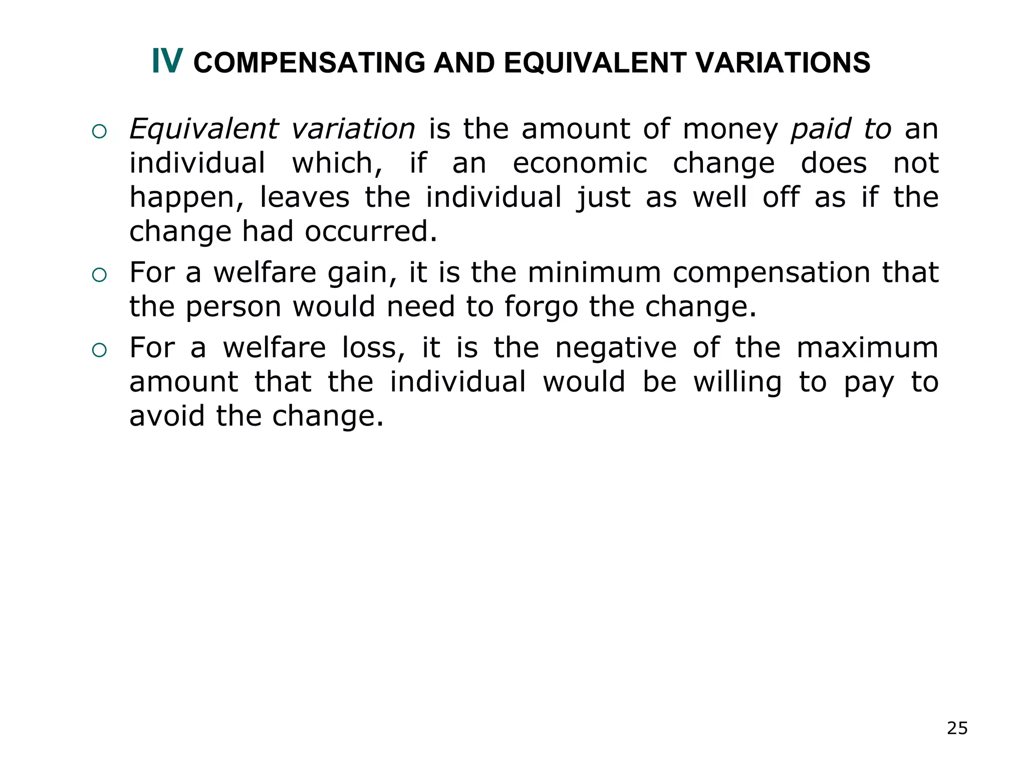 25
IV COMPENSATING AND EQUIVALENT VARIATIONS
 Equivalent variation is the amount of money paid to an
individual which, if an economic change does not
happen, leaves the individual just as well off as if the
change had occurred.
 For a welfare gain, it is the minimum compensation that
the person would need to forgo the change.
 For a welfare loss, it is the negative of the maximum
amount that the individual would be willing to pay to
avoid the change.
 