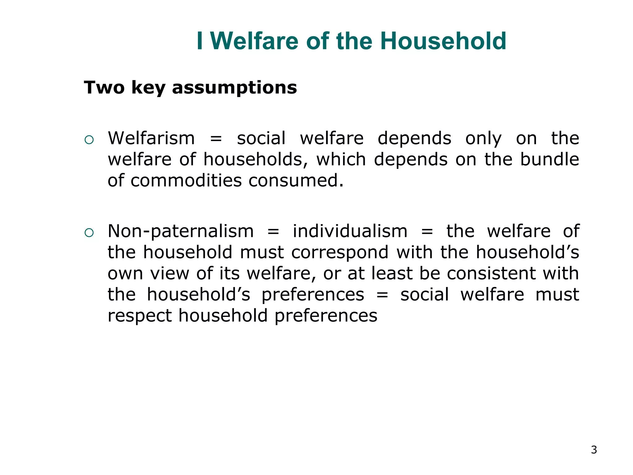 3
I Welfare of the Household
Two key assumptions
 Welfarism = social welfare depends only on the
welfare of households, which depends on the bundle
of commodities consumed.
 Non-paternalism = individualism = the welfare of
the household must correspond with the household’s
own view of its welfare, or at least be consistent with
the household’s preferences = social welfare must
respect household preferences
 