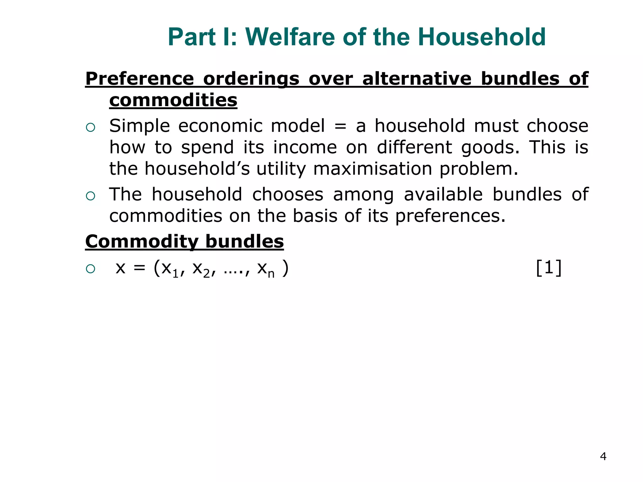 4
Part I: Welfare of the Household
Preference orderings over alternative bundles of
commodities
 Simple economic model = a household must choose
how to spend its income on different goods. This is
the household’s utility maximisation problem.
 The household chooses among available bundles of
commodities on the basis of its preferences.
Commodity bundles
 x = (x1, x2, …., xn ) [1]
 