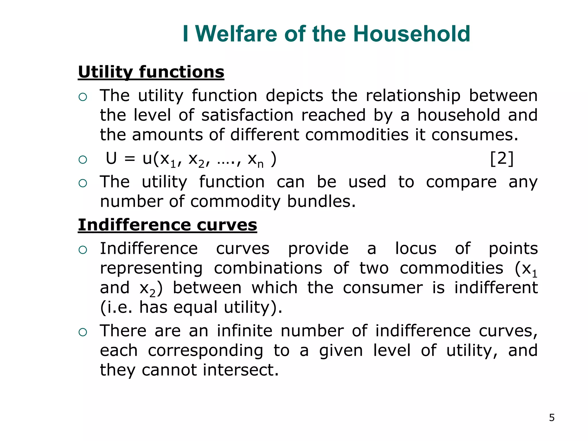 5
I Welfare of the Household
Utility functions
 The utility function depicts the relationship between
the level of satisfaction reached by a household and
the amounts of different commodities it consumes.
 U = u(x1, x2, …., xn ) [2]
 The utility function can be used to compare any
number of commodity bundles.
Indifference curves
 Indifference curves provide a locus of points
representing combinations of two commodities (x1
and x2) between which the consumer is indifferent
(i.e. has equal utility).
 There are an infinite number of indifference curves,
each corresponding to a given level of utility, and
they cannot intersect.
 