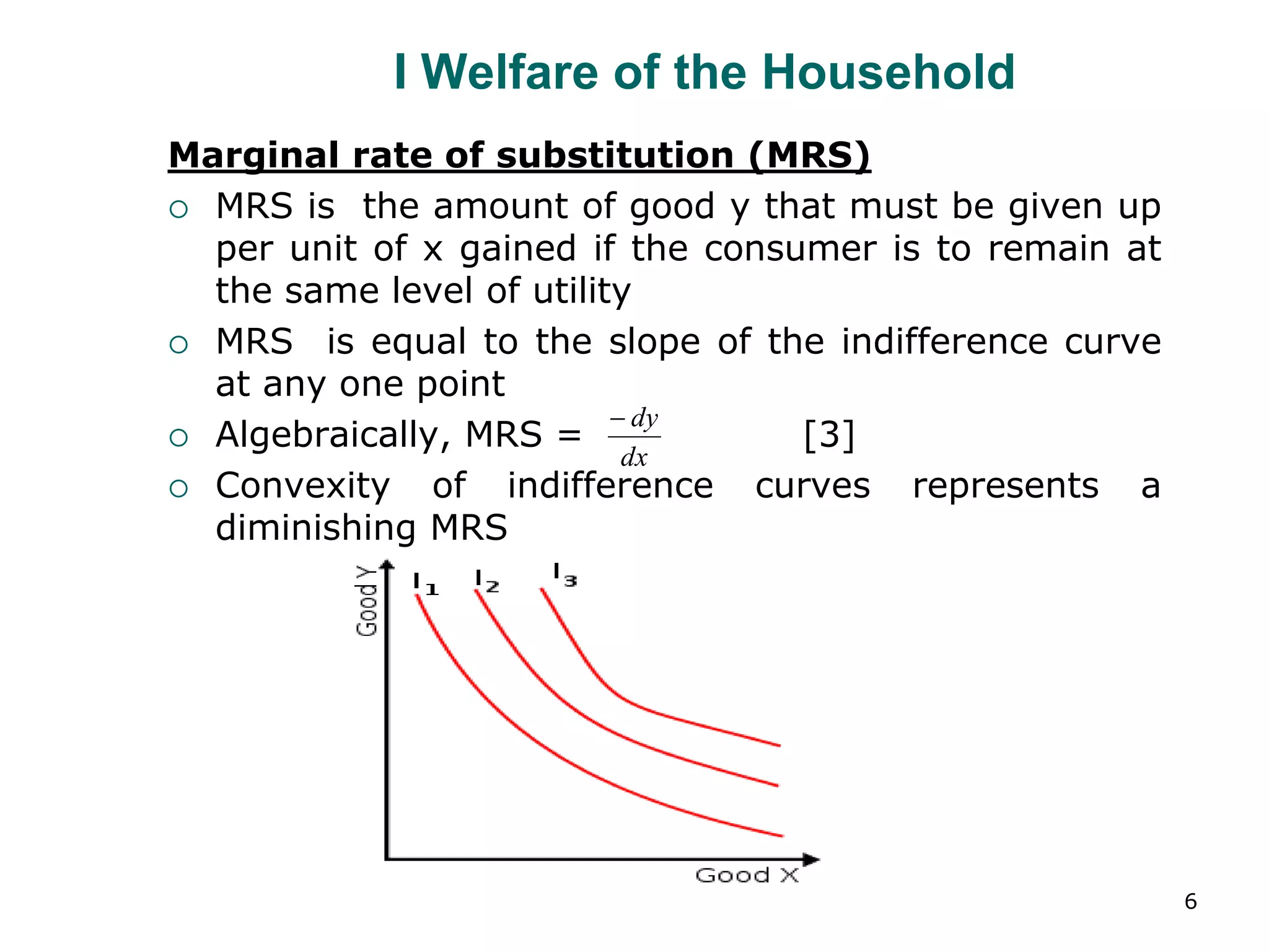 6
I Welfare of the Household
Marginal rate of substitution (MRS)
 MRS is the amount of good y that must be given up
per unit of x gained if the consumer is to remain at
the same level of utility
 MRS is equal to the slope of the indifference curve
at any one point
 Algebraically, MRS = [3]
 Convexity of indifference curves represents a
diminishing MRS
dx
dy

 