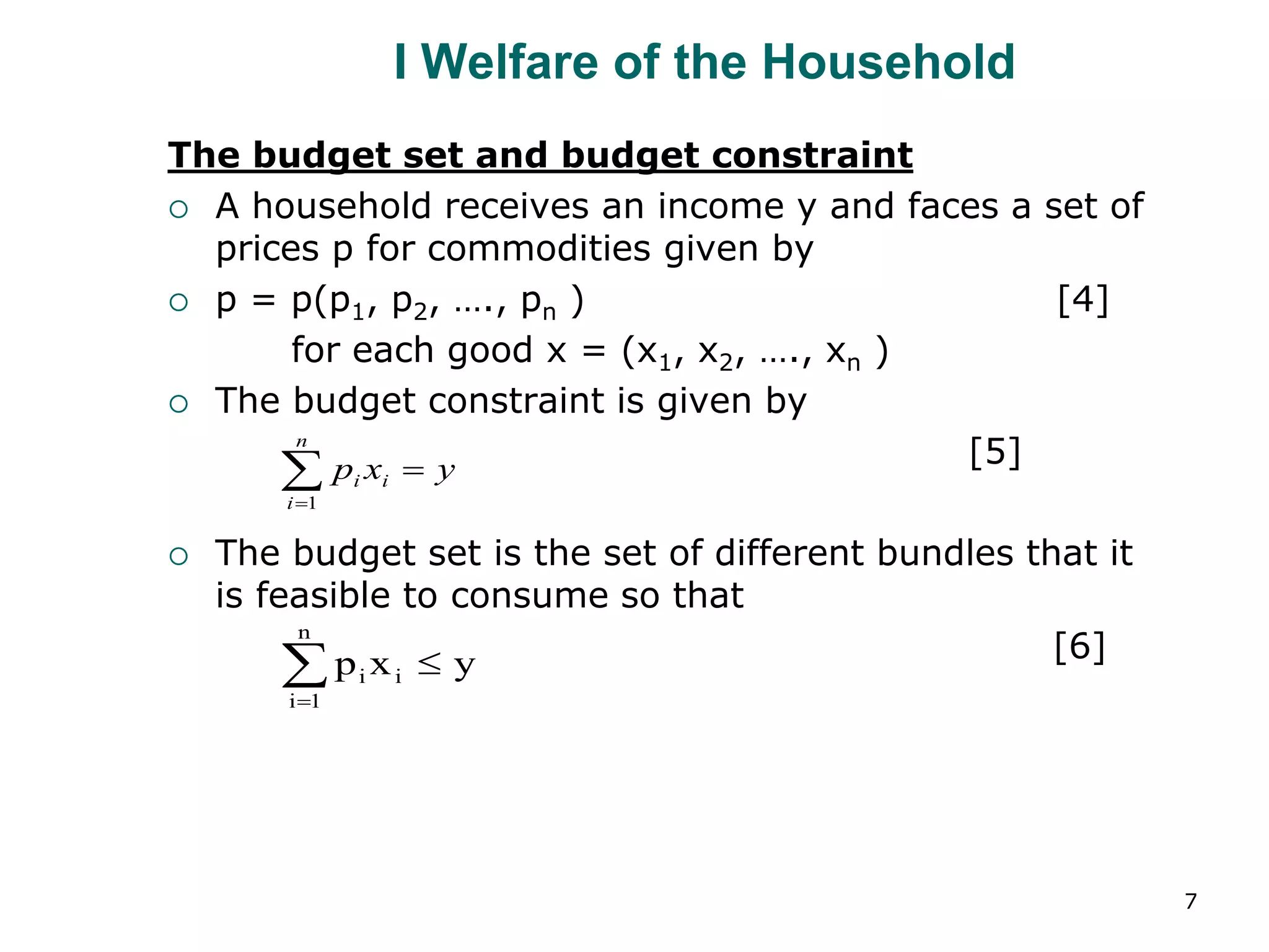 7
I Welfare of the Household
The budget set and budget constraint
 A household receives an income y and faces a set of
prices p for commodities given by
 p = p(p1, p2, …., pn ) [4]
for each good x = (x1, x2, …., xn )
 The budget constraint is given by
[5]
 The budget set is the set of different bundles that it
is feasible to consume so that
[6]
y
x
p
n
i
i
i 

1
y
x
p
n
1
i
i
i 


 