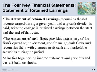 © 2012 Pearson Education 3-4
The Four Key Financial Statements:
Statement of Retained Earnings
•The statement of retained earnings reconciles the net
income earned during a given year, and any cash dividends
paid, with the change in retained earnings between the start
and the end of that year.
•The statement of cash flows provides a summary of the
firm’s operating, investment, and financing cash flows and
reconciles them with changes in its cash and marketable
securities during the period.
•Also ties together the income statement and previous and
current balance sheets.
 