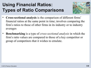 © 2012 Pearson Education 3-6
Using Financial Ratios:
Types of Ratio Comparisons
• Cross-sectional analysis is the comparison of different firms’
financial ratios at the same point in time; involves comparing the
firm’s ratios to those of other firms in its industry or to industry
averages
• Benchmarking is a type of cross-sectional analysis in which the
firm’s ratio values are compared to those of a key competitor or
group of competitors that it wishes to emulate.
 