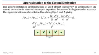 Approximation to the Second Derivative
The central-difference approximation is used almost exclusively to approximate the
second derivative in reservoir transport equations because of its higher-order accuracy.
This approximation can be obtained by adding Eqs. 1 and 2, giving
9/14/2021 Reservoir Simulation 28
2 2 4 4
1 1 6
2 4
2 2
( ) ( ) 2 ( )
2! 4!
i i i
h d f h d f
f x f x f x R
dx dx
+ −
+ = + + +
2
1 1
2 2
( ) 2 ( ) ( )
i i i
f x f x f x
d f
dx h
+ −
− +

i-1 i i+1
x
 