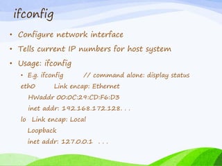ifconfig
• Configure network interface
• Tells current IP numbers for host system
• Usage: ifconfig
• E.g. ifconfig // command alone: display status
eth0 Link encap: Ethernet
HWaddr 00:0C:29:CD:F6:D3
inet addr: 192.168.172.128. . .
lo Link encap: Local
Loopback
inet addr: 127.0.0.1 . . .
 