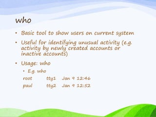 who
• Basic tool to show users on current system
• Useful for identifying unusual activity (e.g.
activity by newly created accounts or
inactive accounts)
• Usage: who
• E.g. who
root tty1 Jan 9 12:46
paul tty2 Jan 9 12:52
 