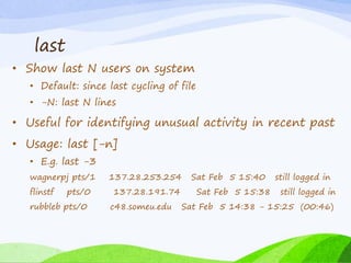 last
• Show last N users on system
• Default: since last cycling of file
• -N: last N lines
• Useful for identifying unusual activity in recent past
• Usage: last [-n]
• E.g. last -3
wagnerpj pts/1 137.28.253.254 Sat Feb 5 15:40 still logged in
flinstf pts/0 137.28.191.74 Sat Feb 5 15:38 still logged in
rubbleb pts/0 c48.someu.edu Sat Feb 5 14:38 - 15:25 (00:46)
 
