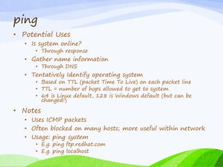 ping
• Potential Uses
• Is system online?
• Through response
• Gather name information
• Through DNS
• Tentatively Identify operating system
• Based on TTL (packet Time To Live) on each packet line
• TTL = number of hops allowed to get to system
• 64 is Linux default, 128 is Windows default (but can be
changed!)
• Notes
• Uses ICMP packets
• Often blocked on many hosts; more useful within network
• Usage: ping system
• E.g. ping ftp.redhat.com
• E.g. ping localhost
 