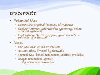 traceroute
• Potential Uses
• Determine physical location of machine
• Gather network information (gateway, other
internal systems)
• Find system that’s dropping your packets –
evidence of a firewall
• Notes
• Can use UDP or ICMP packets
• Results often limited by firewalls
• Several GUI-based traceroute utilities available
• Usage: traceroute system
• E.g. traceroute cs.umn.edu
 