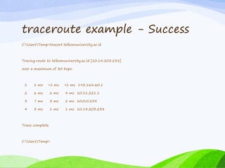 traceroute example - Success
C:UsersTemp>tracert telkomuniversity.ac.id
Tracing route to telkomuniversity.ac.id [10.14.203.238]
over a maximum of 30 hops:
1 1 ms <1 ms <1 ms 192.168.60.1
2 6 ms 6 ms 4 ms 10.11.221.1
3 7 ms 3 ms 2 ms 10.0.0.254
4 3 ms 1 ms 1 ms 10.14.203.238
Trace complete.
C:UsersTemp>
 