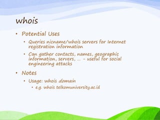 whois
• Potential Uses
• Queries nicname/whois servers for Internet
registration information
• Can gather contacts, names, geographic
information, servers, … - useful for social
engineering attacks
• Notes
• Usage: whois domain
• e.g. whois telkomuniversity.ac.id
 