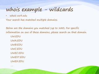 whois example - wildcards
• whois uw%.edu
Your search has matched multiple domains.
Below are the domains you matched (up to 100). For specific
information on one of these domains, please search on that domain.
UW.EDU
UWA.EDU
UWB.EDU
UWC.EDU
UWEC.EDU
UWEST.EDU
UWEX.EDU
….
 