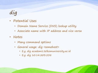 dig
• Potential Uses
• Domain Name Service (DNS) lookup utility
• Associate name with IP address and vice versa
• Notes
• Many command options
• General usage: dig <somehost>
• E.g. dig academic.telkomuniversity.ac.id
• E.g. dig 10.14.203.238
 