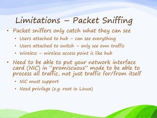 Limitations – Packet Sniffing
• Packet sniffers only catch what they can see
• Users attached to hub – can see everything
• Users attached to switch – only see own traffic
• Wireless – wireless access point is like hub
• Need to be able to put your network interface
card (NIC) in “promiscuous” mode to be able to
process all traffic, not just traffic for/from itself
• NIC must support
• Need privilege (e.g. root in Linux)
 