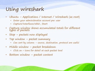 Using wireshark
• Ubuntu – Applications / Internet / Wireshark (as root)
• Enter your administrative account pw: user
• Capture/Interfaces/eth0:, Start
• Capture window shows accumulated totals for different
types of packets
• Stop – packets now displayed
• Top window – packet summary
• Can sort by column – source, destination, protocol are useful
• Middle window – packet breakdown
• Click on + icons for detail at each packet level
• Bottom window – packet content
 